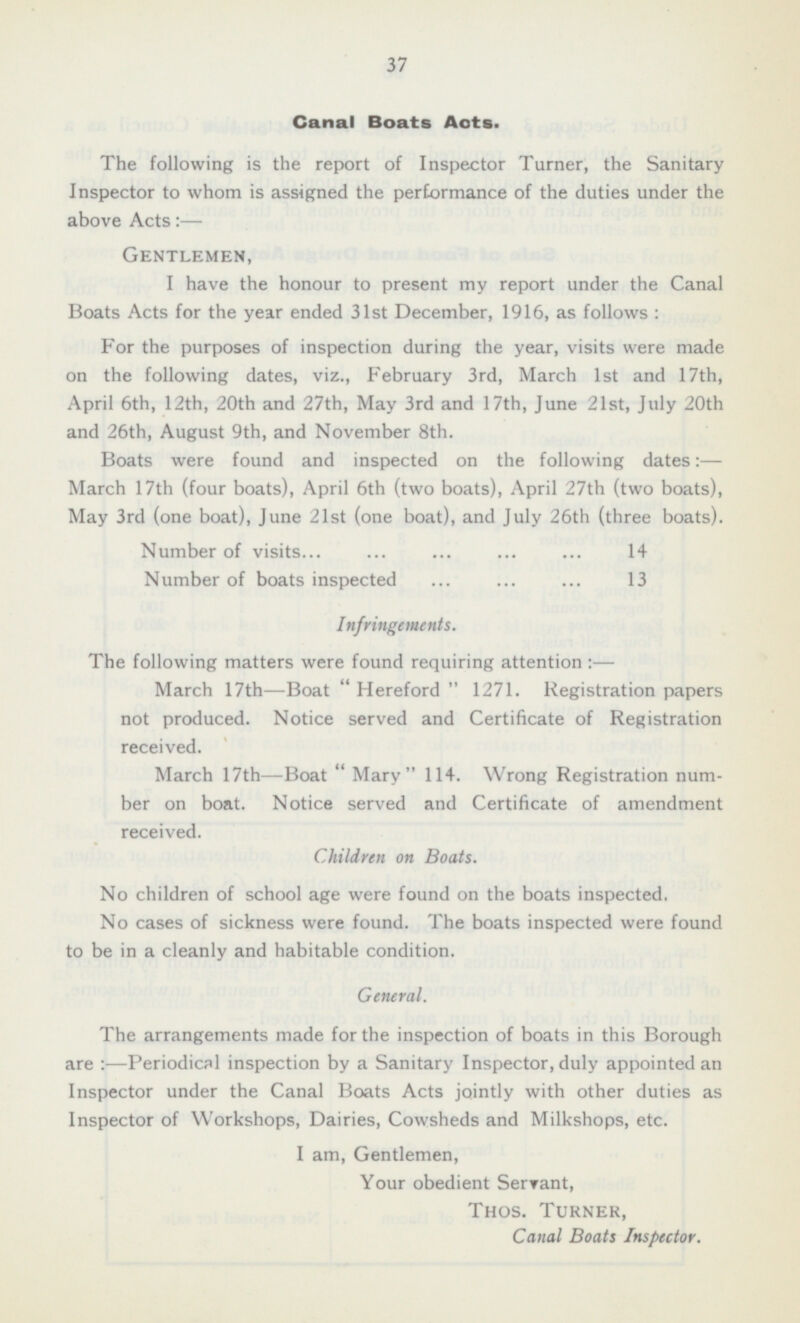 37 Canal Boats Acts. The following is the report of Inspector Turner, the Sanitary Inspector to whom is assigned the performance of the duties under the above Acts:— Gentlemen, I have the honour to present my report under the Canal Boats Acts for the year ended 31st December, 1916, as follows : For the purposes of inspection during the year, visits were made on the following dates, viz., February 3rd, March Ist and 17th, April 6th, 12th, 20th and 27th, May 3rd and 17th, June 21st, July 20th and 26th, August 9th, and November Bth. Boats were found and inspected on the following dates: — March 17th (four boats), April 6th (two boats), April 27th (two boats), May 3rd (one boat), June 21st (one boat), and July 26th (three boats). Number of visits 14 Number of boats inspected 13 Infringements. The following matters were found requiring attention: — March 17th —Boat “Hereford” 1271. Registration papers not produced. Notice served and Certificate of Registration received. March 17th —Boat  Mary 114. Wrong Registration num ber on boat. Notice served and Certificate of amendment received. Children on Boats. No children of school age were found on the boats inspected. No cases of sickness were found. The boats inspected were found to be in a cleanly and habitable condition. General. The arrangements made for the inspection of boats in this Borough are : —Periodical inspection by a Sanitary Inspector, duly appointed an Inspector under the Canal Boats Acts jointly with other duties as Inspector of Workshops, Dairies, Cowsheds and Milkshops, etc. I am, Gentlemen, Your obedient Serrant, Thos. Turner, Canal Boats Inspector.