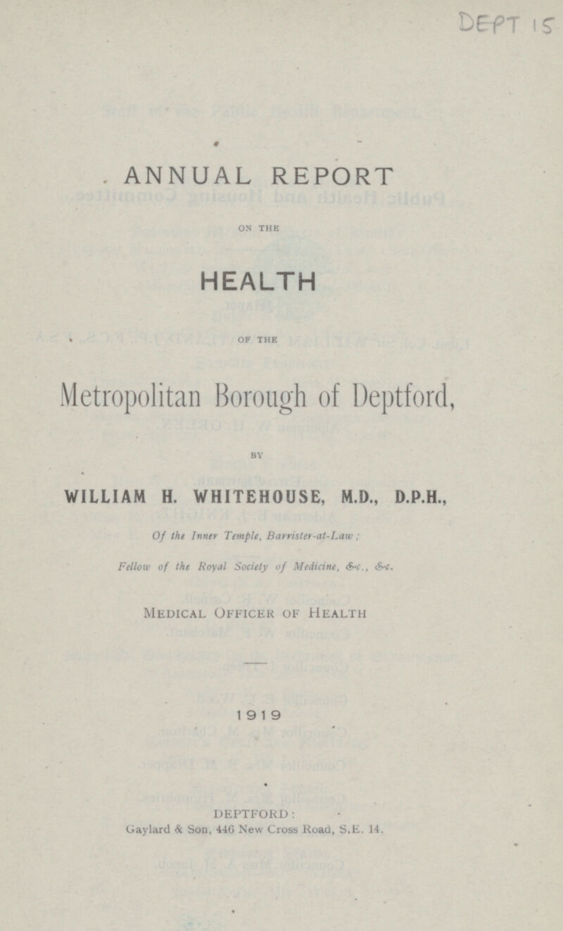 ANNUAL REPORT ON THE HEALTH OF THE Metropolitan Borough of Deptford, BY WILLIAM H. WHITEHOUSE, M.D., D.P.H., of the Temple, Barrister-at-Law; Fellow of the royal society of medicine,&c., &c. Medical Officer of Health 1919 DEPTFORD: Gaylard & Son, 446 New Cross Road, S.E. 14.