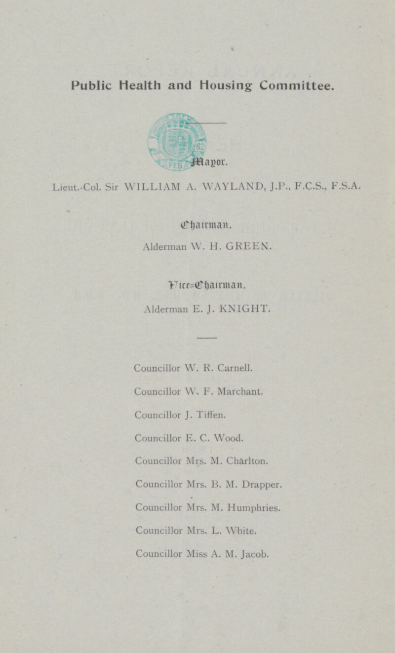 Public Health and Housing Committee. Lieut.-Col. Sir WILLIAM A. WAYLAND, J.P., F.C.S., F.S.A. Chairman. Alderman W. H. GREEN. Vice=Chairman. Alderman E. J. KNIGHT. Councillor W. R. Carnell. Councillor W. F. Marchant. Councillor J. Tiffen. Councillor E. C. Wood. Councillor Mrs. M. Charlton. Councillor Mrs. B. M. Drapper. Councillor Mrs. M. Humphries. Councillor Mrs. L. White. Councillor Miss A. M. Jacob.