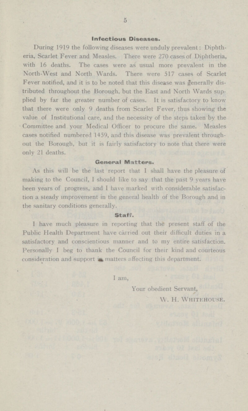 5 Infectious Diseases. During 1919 the following diseases were unduly prevalent: Diphtheria, Scarlet Fever and Measles. There were 270 cases of Diphtheria, with 16 deaths. The cases were as usual more prevalent in the North-West and North Wards. There were 517 cases of Scarlet Fever notified, and it is to be noted that this disease was generally distributed throughout the Borough, but the East and North Wards supplied by far the greater number of cases. It is satisfactory to know that there were only 9 deaths from Scarlet Fever, thus showing the value of Institutional care, and the necessity of the steps taken by the Committee and your Medical Officer to procure the same. Measles cases notified numbered 1459, and this disease was prevalent throughout the Borough, but it is fairly satisfactory to note that there were only 21 deaths. General Matters. As this will be the last report that I shall have the pleasure of making to the Council, I should like to say that the past 9 years have been years of progress, and I have marked with considerable satitisfaction a steady improvement in the general health of the borough and in the sanitary conditions generally. Staff. 1 have much pleasure in reporting that the present staff of the Public Health Department have carried out their difficult duties in a satisfactory and conscientious manner and to my entire satisfaction. Personally I beg to thank the Council for their kind and courteous consideration and support in matters affecting this department. I am, Your obedient Servant, W. H. Whitehouse.