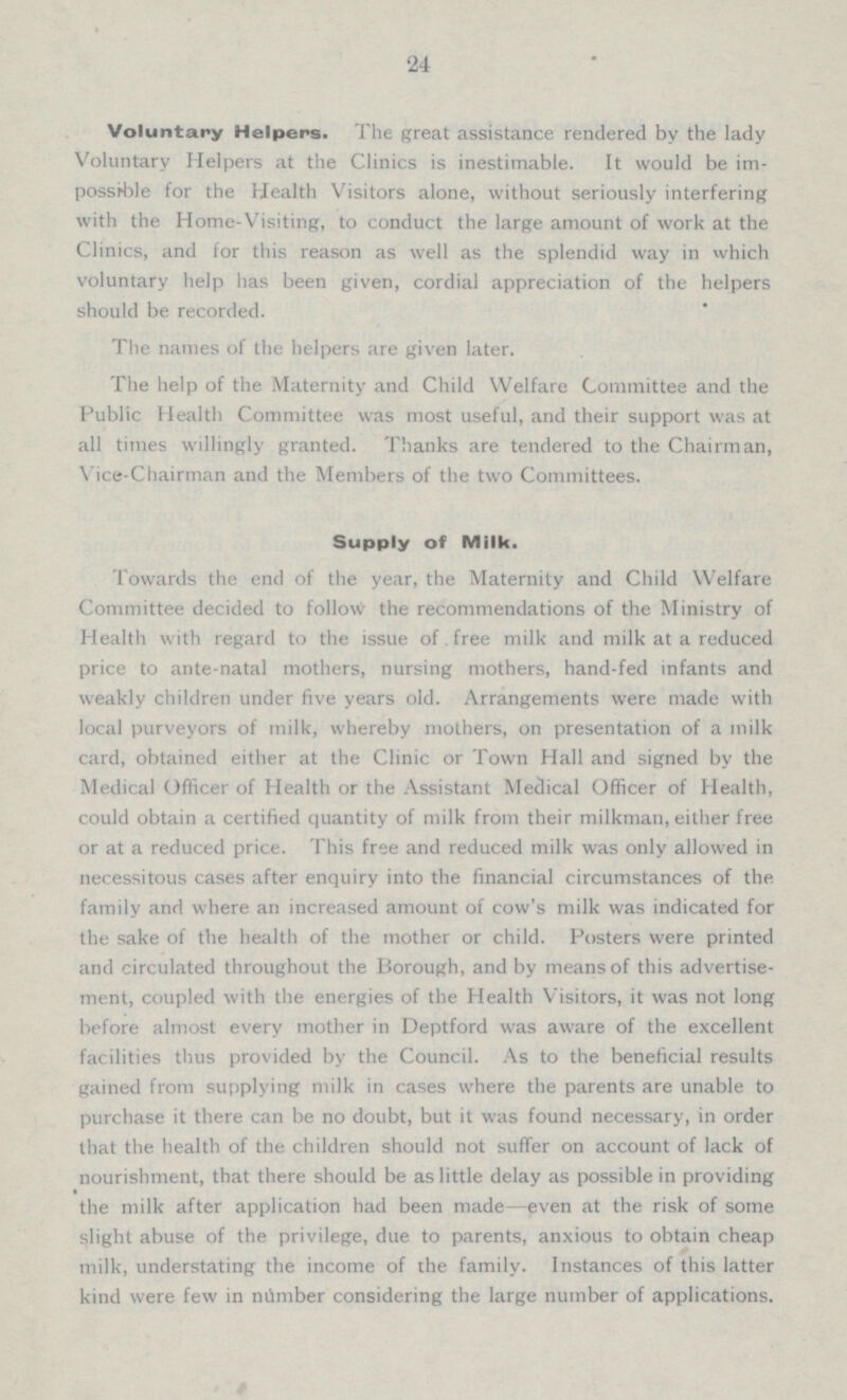 24 Voluntary Helpers. The great assistance rendered by the lady Voluntary Helpers at the Clinics is inestimable. It would be im possible for the Health Visitors alone, without seriously interfering with the Home-Visiting, to conduct the large amount of work at the Clinics, and for this reason as well as the splendid way in which voluntary help has been given, cordial appreciation of the helpers should be recorded. The names of the helpers are given later. The help of the Maternity and Child Welfare Committee and the Public Health Committee was most useful, and their support was at all times willingly granted. Thanks are tendered to the Chairman, Vice-Chairman and the Members of the two Committees. Supply of Milk. Towards the end of the year, the Maternity and Child Welfare Committee decided to follow the recommendations of the Ministry of Health with regard to the issue of free milk and milk at a reduced price to ante-natal mothers, nursing mothers, hand-fed infants and weakly children under five years old. Arrangements were made with local purveyors of milk, whereby mothers, on presentation of a milk card, obtained either at the Clinic or Town Hall and signed by the Medical Officer of Health or the Assistant Medical Officer of Health, could obtain a certified quantity of milk from their milkman, either free or at a reduced price. This free and reduced milk was only allowed in necessitous cases after enquiry into the financial circumstances of the family and where an increased amount of cow's milk was indicated for the sake of the health of the mother or child. Posters were printed and circulated throughout the Borough, and by means of this advertise ment, coupled with the energies of the Health Visitors, it was not long before almost every mother in Deptford was aware of the excellent facilities thus provided by the Council. As to the beneficial results gained from supplying milk in cases where the parents are unable to purchase it there can be no doubt, but it was found necessary, in order that the health of the children should not suffer on account of lack of nourishment, that there should be as little delay as possible in providing the milk after application had been made —even at the risk of some slight abuse of the privilege, due to parents, anxious to obtain cheap milk, understating the income of the family. Instances of this latter kind were few in nilmber considering the large number of applications.