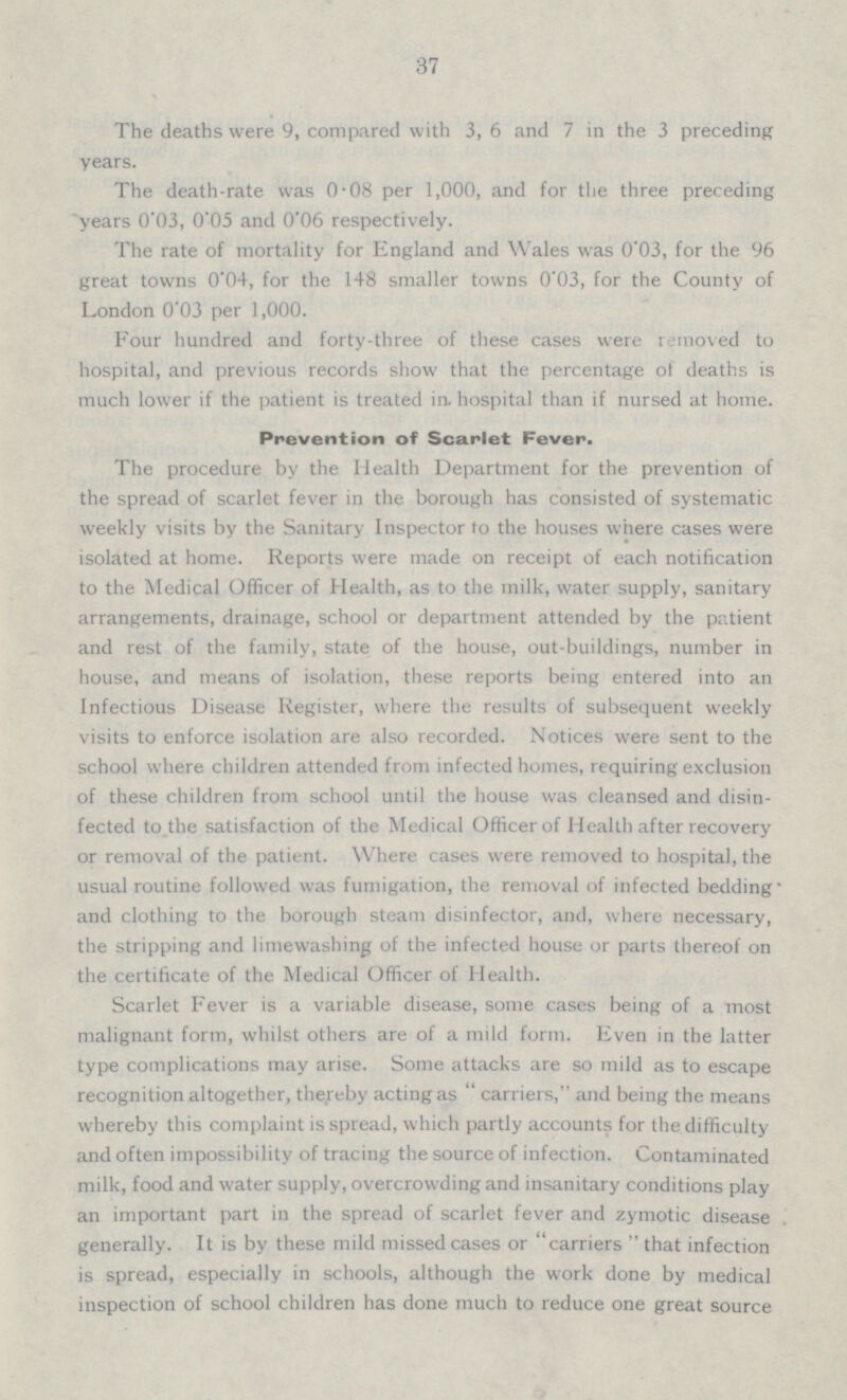 37 The deaths were 9, compared with 3, 6 and 7 in the 3 preceding years. The death-rate was 0.08 per 1,000, and for the three preceding years 0.03, 0.05 and 0.06 respectively. The rate of mortality for England and Wales was 0.3, for the 96 great towns 0.04, for the 148 smaller towns 0.03,for the County of London 0.03 per 1,000. Four hundred and forty-three of these cases were removed to hospital, and previous records show that the percentage of deaths is much lower if the patient is treated in. hospital than if nursed at home. Prevention of Scarlet Fever. The procedure by the Health Department for the prevention of the spread of scarlet fever in the borough has consisted of systematic weekly visits by the Sanitary Inspector to the houses where cases were isolated at home. Reports were made on receipt of each notification to the Medical Officer of Health, as to the milk, water supply, sanitary arrangements, drainage, school or department attended by the patient and rest of the family, state of the house, out-buildings, number in house, and means of isolation, these reports being entered into an Infectious Disease Register, where the results of subsequent weekly visits to enforce isolation are also recorded. Notices were sent to the school where children attended from infected homes, requiring exclusion of these children from school until the house was cleansed and disin fected to the satisfaction of the Medical Officer of Health after recovery or removal of the patient. Where cases were removed to hospital, the usual routine followed was fumigation, the removal of infected bedding and clothing to the borough steam disinfector, and, where necessary, the stripping and limewashing of the infected house or parts thereof on the certificate of the Medical Officer of Health. Scarlet Fever is a variable disease, some cases being of a most malignant form, whilst others are of a mild form. Even in the latter type complications may arise. Some attacks are so mild as to escape recognition altogether, thereby acting as  carriers, and being the means whereby this complaint is spread, which partly accounts for the difficulty and often impossibility of tracing the source of infection. Contaminated milk, food and water supply, overcrowding and insanitary conditions play an important part in the spread of scarlet fever and zymotic disease generally. It is by these mild missed cases or carriers  that infection is spread, especially in schools, although the work done by medical inspection of school children has done much to reduce one great source