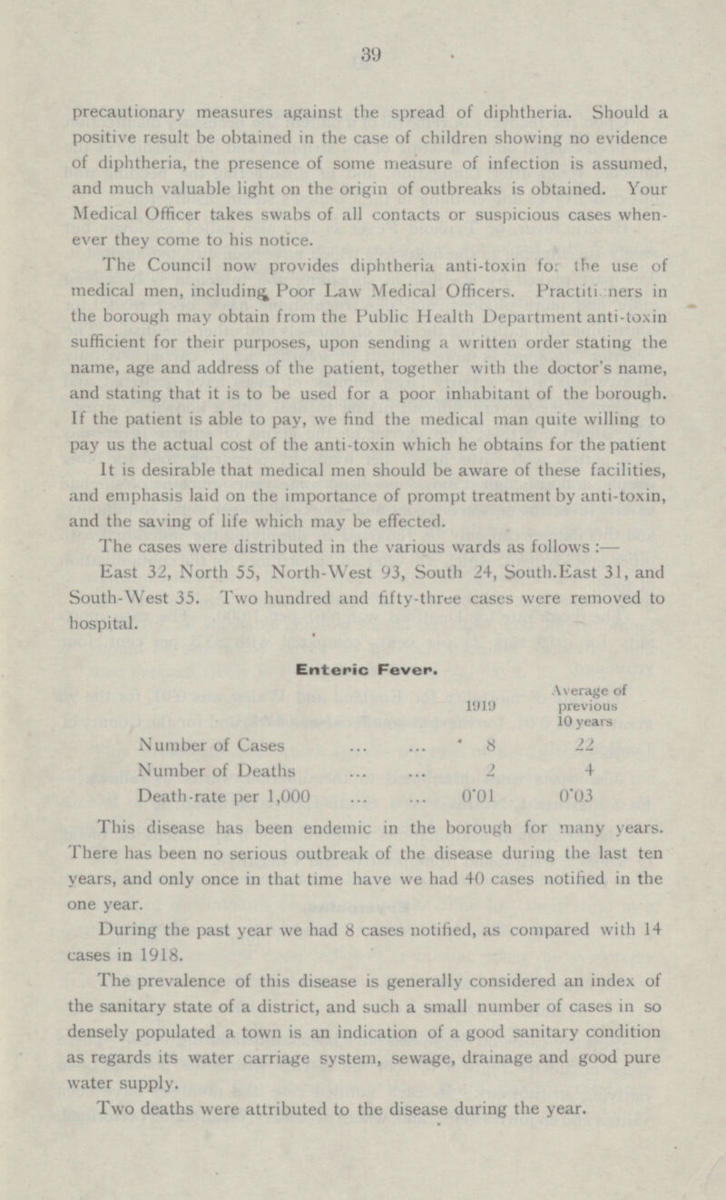 39 precautionary measures against the spread of diphtheria. Should a positive result be obtained in the case of children showing no evidence of diphtheria, the presence of some measure of infection is assumed, and much valuable light on the origin of outbreaks is obtained. Your Medical Officer takes swabs of all contacts or suspicious cases when ever they come to his notice. The Council now provides diphtheria anti-toxin for the use of medical men, including Poor Law Medical Officers. Practiti tiers in the borough may obtain from the Public Health Department anti-toxin sufficient for their purposes, upon sending a written order stating the name, age and address of the patient, together with the doctor's name, and stating that it is to be used for a poor inhabitant of the borough. If the patient is able to pay, we find the medical man quite willing to pay us the actual cost of the anti-toxin which he obtains for the patient It is desirable that medical men should be aware of these facilities, and emphasis laid on the importance of prompt treatment by anti-toxin, and the saving of life which may be effected. The cases were distributed in the various wards as follows : — East 32, North 55, North-West 93, South 24, South.East 31, and South-West 35. Two hundred and fifty-three cases were removed to hospital. Enteric Fever. Average of previous 10 years 1919 Number of Cases 8 22 Number of Deaths 2 4 Death-rate per 1,000 0.01 0.03 This disease has been endemic in the borough for many years. There has been no serious outbreak of the disease during the last ten years, and only once in that time have we had 40 cases notified in the one year. During the past year we had 8 cases notified, as compared with 14 cases in 1918 The prevalence of this disease is generally considered an index of the sanitary state of a district, and such a small number of cases in so densely populated a town is an indication of a good sanitary condition as regards its water carriage system, sewage, drainage and good pure water supply. Two deaths were attributed to the disease during the year.