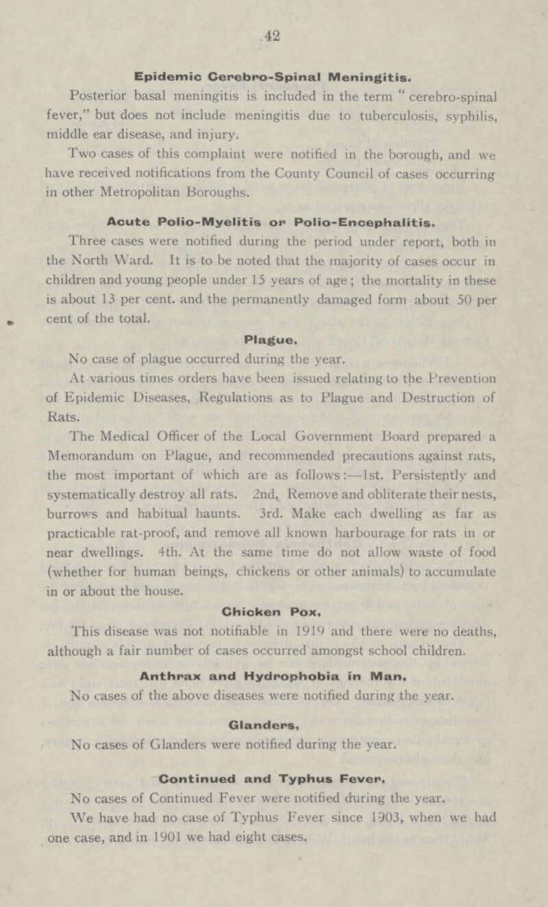 42 Epidemic Cerebro-Spinal Meningitis. Posterior basal meningitis is included in the term “ cerebro-spinal fever,” but does not include meningitis due to tuberculosis, syphilis, middle ear disease, and injury. Two cases of this complaint were notified in the borough, and we have received notifications from the County Council of cases occurring in other Metropolitan Boroughs. Acute Polio-Myelitis or Polio-Encephalitis. Three cases were notified during the period under report, both in the North Ward. It is to be noted that the majority of cases occur in children and young people under 15 years of age ; the mortality in these is about 13 per cent. and the permanently damaged form about 50 per cent of the total. Plague. No case of plague occurred during the year. At various times orders have been issued relating to the Prevention of Epidemic Diseases, Regulations as to Plague and Destruction of Rats. The Medical Officer of the Local Government Board prepared a Memorandum on Plague, and recommended precautions against rats, the most important of which are as follows Ist. Persistently and systematically destroy all rats. 2nd. Remove and obliterate their nests, burrows and habitual haunts. 3rd. Make each dwelling as far as practicable rat-proof, and remove all known harbourage for rats in or near dwellings.4th. At the same time do not allow waste of food (whether for human beings, chickens or other animals) to accumulate in or about the house. Chicken Pox, This disease was not notifiable in 1919 and there were no deaths, although a fair number of cases occurred amongst school children. Anthrax and Hydrophobia in Man. No cases of the above diseases were notified during the year. Glanders. No cases of Glanders were notified during the year. Continued and Typhus Fever. No cases of Continued Fever were notified during the year. We have had no case of Typhus Fever since 1903, when we had one case, and in 1901 we had eight cases.