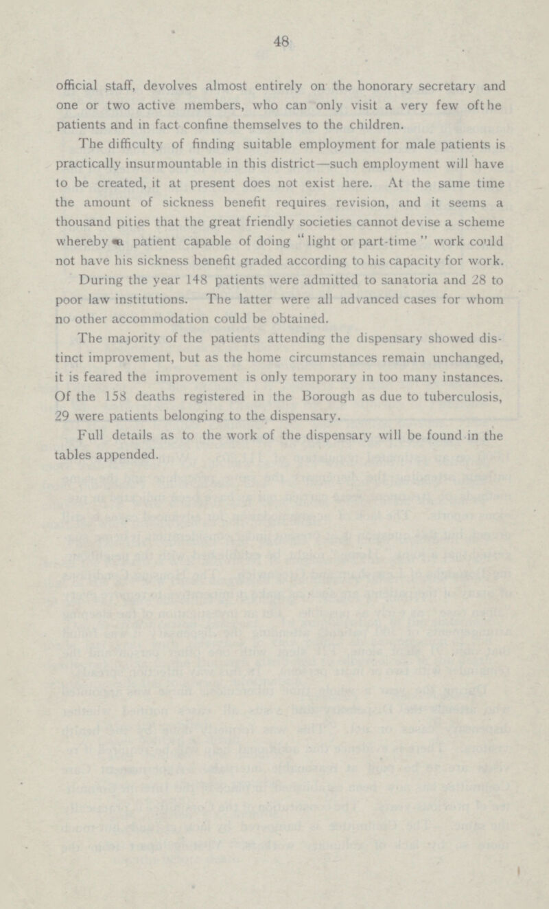 48 official staff, devolves almost entirely on the honorary secretary and one or two active members, who can only visit a very few oft he patients and in fact confine themselves to the children. The difficulty of finding suitable employment for male patients is practically insurmountable in this district —such employment will have to be created, it at present does not exist here. At the same time the amount of sickness benefit requires revision, and it seems a thousand pities that the great friendly societies cannot devise a scheme whereby a, patient capable of doing “light or part-time ” work could not have his sickness benefit graded according to his capacity for work. During the year 148 patients were admitted to sanatoria and 28 to poor law institutions. The latter were all advanced cases for whom no other accommodation could be obtained. The majority of the patients attending the dispensary showed dis tinct improvement, but as the home circumstances remain unchanged, it is feared the improvement is only temporary in too many instances. Of the 158 deaths registered in the Borough as due to tuberculosis, 29 were patients belonging to the dispensary. Full details as to the work of the dispensary will be found in the tables appended.