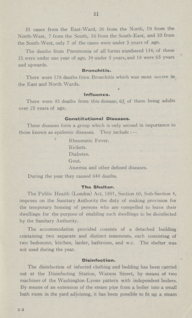 51 31 cases from the East-Ward, 26 from the North, 19 from the North-West, 7 from the South, 16 from the South-East, and 10 from the South-West, only 7 of the cases were under 5 years of age. The deaths from Pneumonia of all forms numbered 154, of these 35 were under one year of age, 34 under 5 years, and 18 were 65 years and upwards. Bronchitis. There were 178 deaths from Bronchitis which was most severe in the East and North Wards. Influenza. There were 81 deaths from this disease, 65 of them being adults over 25 years of age. Constitutional Diseases. These diseases form a group which is only second in importance to those known as epidemic diseases. They include : — Rheumatic Fever. Rickets. Diabetes. Gout. Anaemia and other defined diseases. During the year they caused 640 deaths. The Shelter. The Public Health (London) Act, 1891, Section 60, Sub-Section 4, imposes on the Sanitary Authority the duty of making provision for the temporary housing of persons who are compelled to leave their dwellings for the purpose of enabling such dwellings to be disinfected by the Sanitary Authority. The accommodation provided consists of a detached building containing two separate and distinct tenements, each consisting of two bedrooms, kitchen, larder, bathroom, and w.c. The shelter was not used during the year. Disinfection. The disinfection of infected clothing and bedding has been carried out at the Disinfecting Station, Watson Street, by means of two machines of the Washington-Lyons pattern with independent boilers. By means of an extension of the steam pipe from a boiler into a small bath room in the yard adjoining, it has been possible to fit up a steam D2