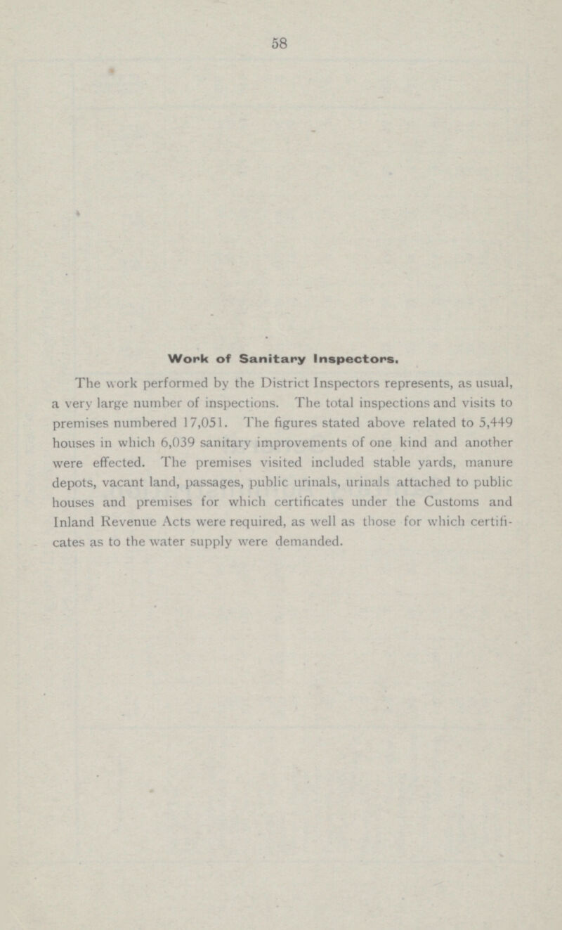 58 Work of Sanitary Inspectors. The work performed by the District Inspectors represents, as usual, a very large number of inspections. The total inspections and visits to premises numbered 17,051. The figures stated above related to 5,449 houses in which 6,039 sanitary improvements of one kind and another were effected. The premises visited included stable yards, manure depots, vacant land, passages, public urinals, urinals attached to public houses and premises for which certificates under the Customs and Inland Revenue Acts were required, as well as those for which certifi cates as to the water supply were demanded.