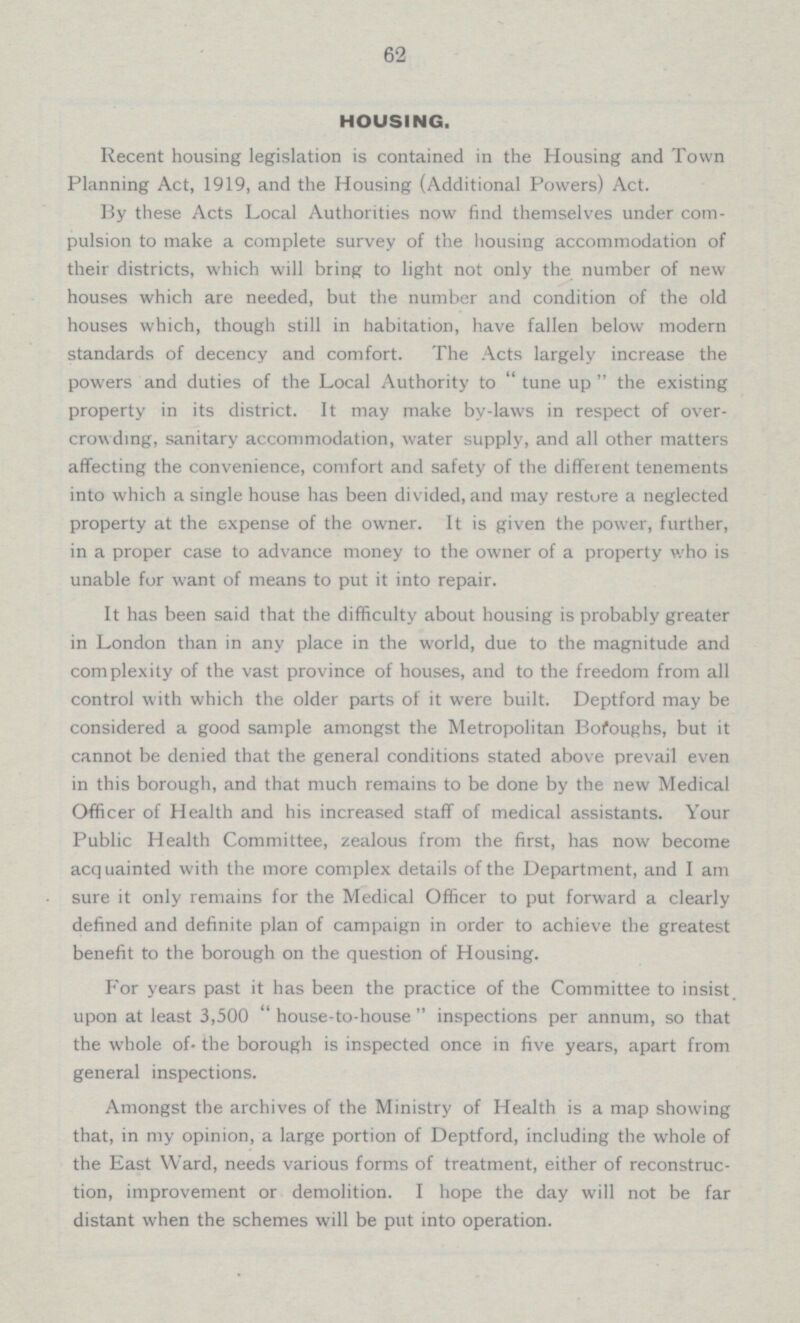 62 HOUSING. Recent housing legislation is contained in the Housing and Town Planning Act, 1919, and the Housing (Additional Powers) Act. By these Acts Local Authorities now find themselves under com pulsion to make a complete survey of the housing accommodation of their districts, which will bring to light not only the number of new houses which are needed, but the number and condition of the old houses which, though still in habitation, have fallen below modern standards of decency and comfort. The Acts largely increase the powers and duties of the Local Authority to  tune up  the existing property in its district. It may make by-laws in respect of over crowding, sanitary accommodation, water supply, and all other matters affecting the convenience, comfort and safety of the different tenements into which a single house has been divided, and may restore a neglected property at the expense of the owner. It is given the power, further, in a proper case to advance money to the owner of a property who is unable for want of means to put it into repair. It has been said that the difficulty about housing is probably greater in London than in any place in the world, due to the magnitude and complexity of the vast province of houses, and to the freedom from all control with which the older parts of it were built. Deptford may be considered a good sample amongst the Metropolitan Boroughs, but it cannot be denied that the general conditions stated above prevail even in this borough, and that much remains to be done by the new Medical Officer of Health and his increased staff of medical assistants. Your Public Health Committee, zealous from the first, has now become acquainted with the more complex details of the Department, and I am sure it only remains for the Medical Officer to put forward a clearly defined and definite plan of campaign in order to achieve the greatest benefit to the borough on the question of Housing. For years past it has been the practice of the Committee to insist upon at least 3,500 “house-to-house” inspections per annum, so that the whole of. the borough is inspected once in five years, apart from general inspections. Amongst the archives of the Ministry of Health is a map showing that, in my opinion, a large portion of Deptford, including the whole of the East Ward, needs various forms of treatment, either of reconstruc tion, improvement or demolition. I hope the day will not be far distant when the schemes will be put into operation.