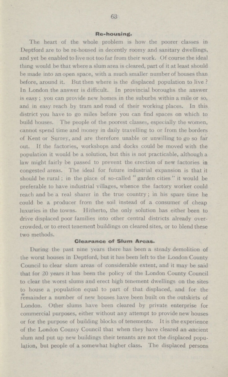 63 Re-housing. The heart of the whole problem is how the poorer classes in Deptford are to be re-housed in decently roomy and sanitary dwellings, and yet be enabled to live not too far from their work. Of course the ideal thing would be that where a slum area is cleared, part of it at least should be made into an open space, with a much smaller number of houses than before, around it. But then where is the displaced population to live ? In London the answer is difficult. In provincial boroughs the answer is easy ; you can provide new homes in the suburbs within a mile or so, and in easy reach by tram and road of their working places. In this district you have to go miles before you can find spaces on which to build houses. The people of the poorest classes, especially the women, cannot spend time and money in daily travelling to or from the borders of Kent or Surrey, and are therefore unable or unwilling to go so far out. If the factories, workshops and docks could be moved with the population it would be a solution, but this is not practicable, although a law might fairly be passed to prevent the erection of new factories in congested areas. The ideal for future industrial expansion is that it should be rural ; in the place of so-called  garden cities  it would be preferable to have industrial villages, whence the factory worker could reach and be a real sharer in the true country ; in his spare time he could be a producer from the soil instead of a consumer of cheap luxuries in the towns. Hitherto, the only solution has either been to drive displaced poor families into other central districts already over crowded, or to erect tenement buildings on cleared sites, or to blend these two methods. Clearance of Slum Areas. During the past nine years there has been a steady demolition of the worst houses in Deptford, but it has been left to the London County Council to clear slum areas of considerable extent, and it may be said that for 20 years it has been the policy of the London County Council to clear the worst slums and erect high tenement dwellings on the sites to house a population equal to part of that displaced, and for the remainder a number of new houses have been built on the outskirts of London. Other slums have been cleared by private enterprise for commercial purposes, either without any attempt to provide new houses or for the purpose of building blocks of tenements. It is the experience of the London County Council that when they have cleared an ancient slum and put up new buildings their tenants are not the displaced popu lation, but people of a somewhat higher class. The displaced persons