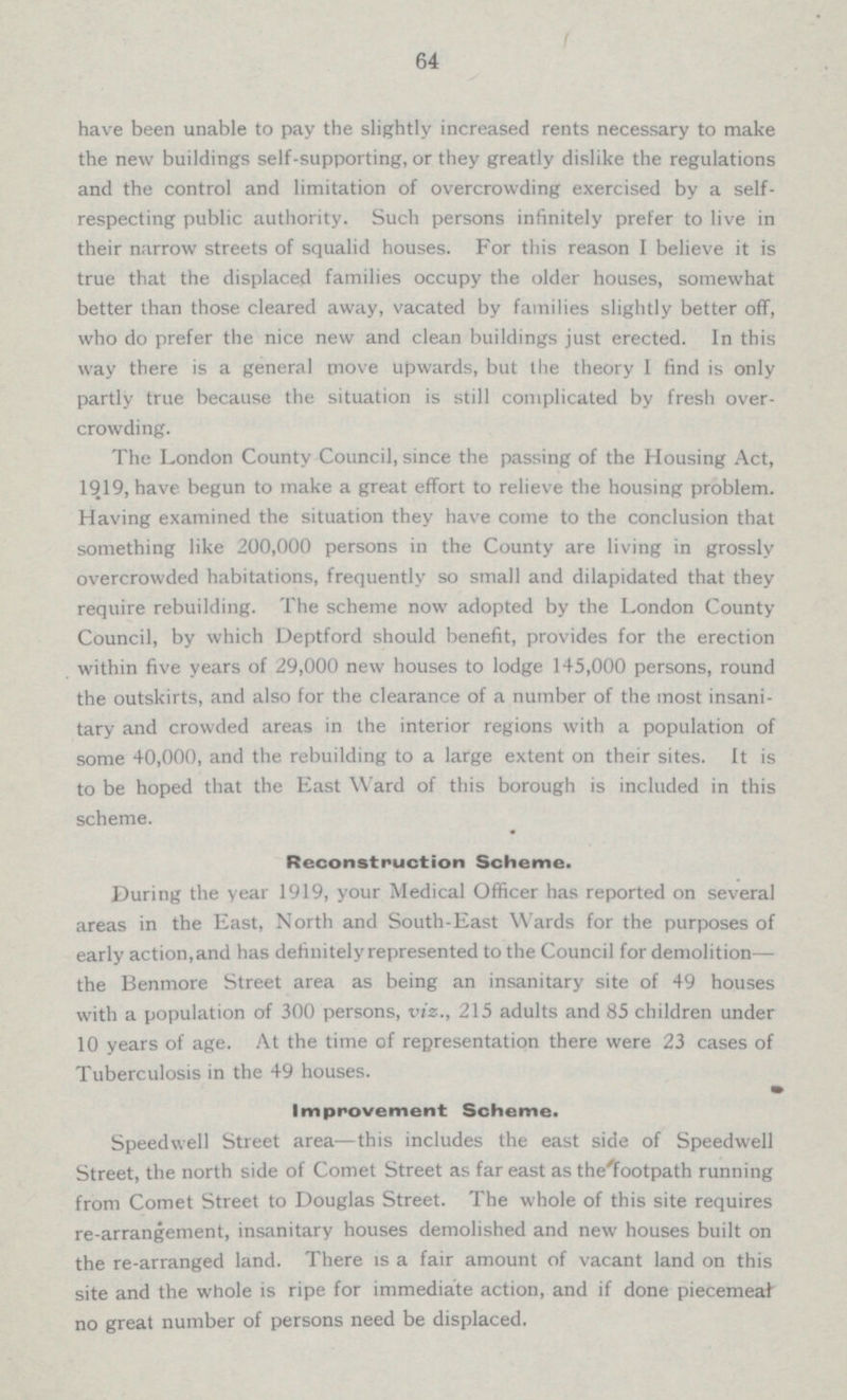 64 have been unable to pay the slightly increased rents necessary to make the new buildings self-supporting, or they greatly dislike the regulations and the control and limitation of overcrowding exercised by a self respecting public authority. Such persons infinitely prefer to live in their narrow streets of squalid houses. For this reason I believe it is true that the displaced families occupy the older houses, somewhat better than those cleared away, vacated by families slightly better off, who do prefer the nice new and clean buildings just erected. In this way there is a general move upwards, but the theory I find is only partly true because the situation is still complicated by fresh over crowding. The London County Council, since the passing of the Housing Act, 1919, have begun to make a great effort to relieve the housing problem. Having examined the situation they have come to the conclusion that something like 200,000 persons in the County are living in grossly overcrowded habitations, frequently so small and dilapidated that they require rebuilding. The scheme now adopted by the London County Council, by which Deptford should benefit, provides for the erection within five years of 29,000 new houses to lodge 145,000 persons, round the outskirts, and also for the clearance of a number of the most insani tary and crowded areas in the interior regions with a population of some 40,000, and the rebuilding to a large extent on their sites. It is to be hoped that the East Ward of this borough is included in this scheme. Reconstruction Scheme. During the year 1919, your Medical Officer has reported on several areas in the East, North and South-East Wards for the purposes of early action,and lias definitely represented to the Council for demolition — the Benmore Street area as being an insanitary site of 49 houses with a population of 300 persons, viz., 215 adults and 85 children under 10 years of age. At the time of representation there were 23 cases of Tuberculosis in the 49 houses. Improvement Scheme. Speedwell Street area —this includes the east side of Speedwell Street, the north side of Comet Street as far east as the footpath running from Comet Street to Douglas Street. The whole of this site requires re-arrangement, insanitary houses demolished and new houses built on the re-arranged land. There is a fair amount of vacant land on this site and the whole is ripe for immediate action, and if done piecemeal no great number of persons need be displaced.
