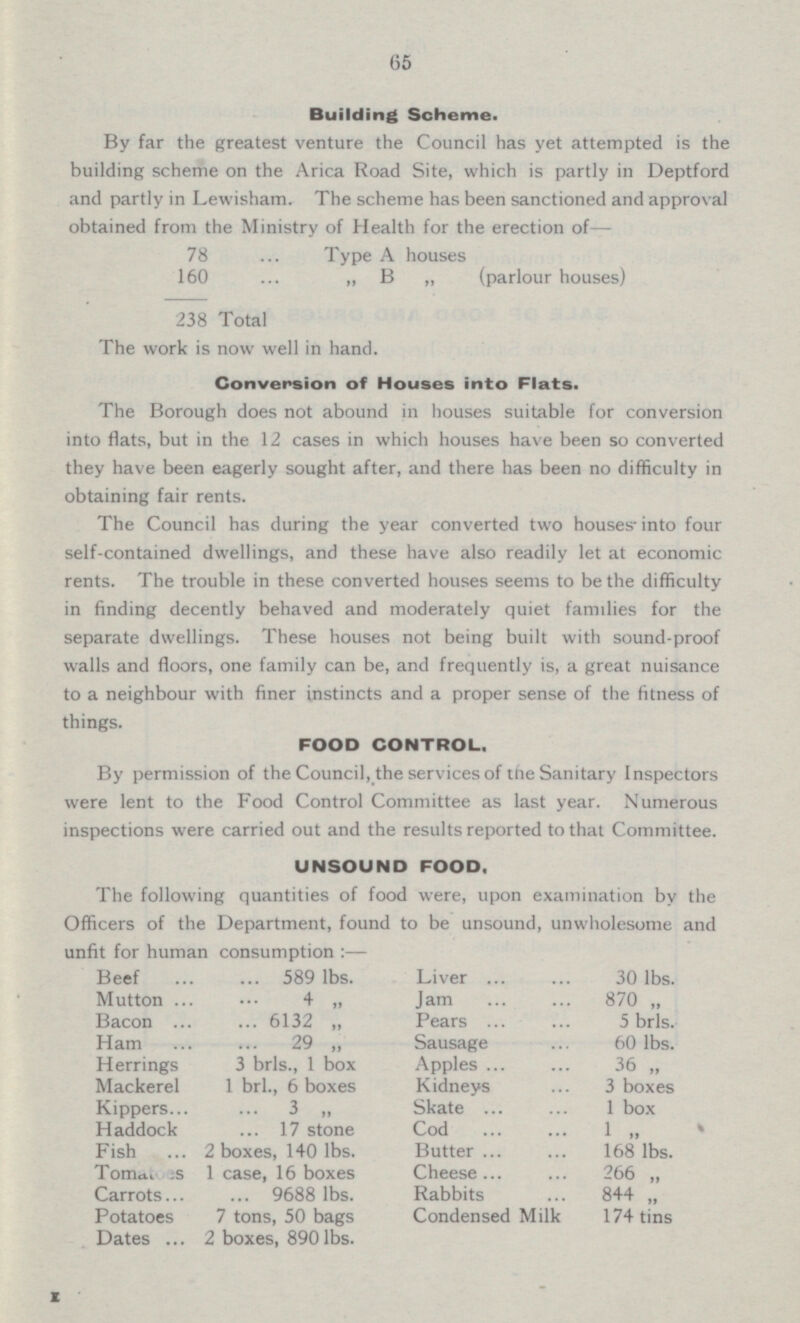 65 Building Scheme. By far the greatest venture the Council has yet attempted is the building scheme on the Arica Road Site, which is partly in Deptford and partly in Lewisham. The scheme has been sanctioned and approval obtained from the Ministry of Health for the erection of — 78 Type A houses 160 (parlour houses) 238 Total The work is now well in hand. Conversion of Houses into Flats. The Borough does not abound in houses suitable for conversion into flats, but in the 12 cases in which houses have been so converted they have been eagerly sought after, and there has been no difficulty in obtaining fair rents. The Council has during the year converted two houses-into four self-contained dwellings, and these have also readily let at economic rents. The trouble in these converted houses seems to be the difficulty in finding decently behaved and moderately quiet families for the separate dwellings. These houses not being built with sound-proof walls and floors, one family can be, and frequently is, a great nuisance to a neighbour with finer instincts and a proper sense of the fitness of things. FOOD CONTROL. By permission of the Council, the services of the Sanitary Inspectors were lent to the Food Control Committee as last year. Numerous inspections were carried out and the results reported to that Committee. UNSOUND FOOD. The following quantities of food were, upon examination by the Officers of the Department, found to be unsound, unwholesome and unfit for human consumption:— Beef 589 lbs. Liver 30 lbs. Mutton 4 „ Jam 870 „ Bacon 6132 „ Pears 5 brls. Ham 29 „ Sausage 60 lbs. Herrings 3 brls., 1 box Apples 36 „ Mackerel 1 brl., 6 boxes Kidneys 3 boxes Kippers 3 „ Skate 1 box Haddock 17 stone Cod 1 ” Fish 2 boxes, 140 lbs. Butter 168 lbs. Tomatoes 1 case, 16 boxes Cheese 266 „ Carrots 9688 lbs. Rabbits 844 „ Potatoes 7 tons, 50 bags Condensed Milk 174 tins Dates 2 boxes, 890 lbs.