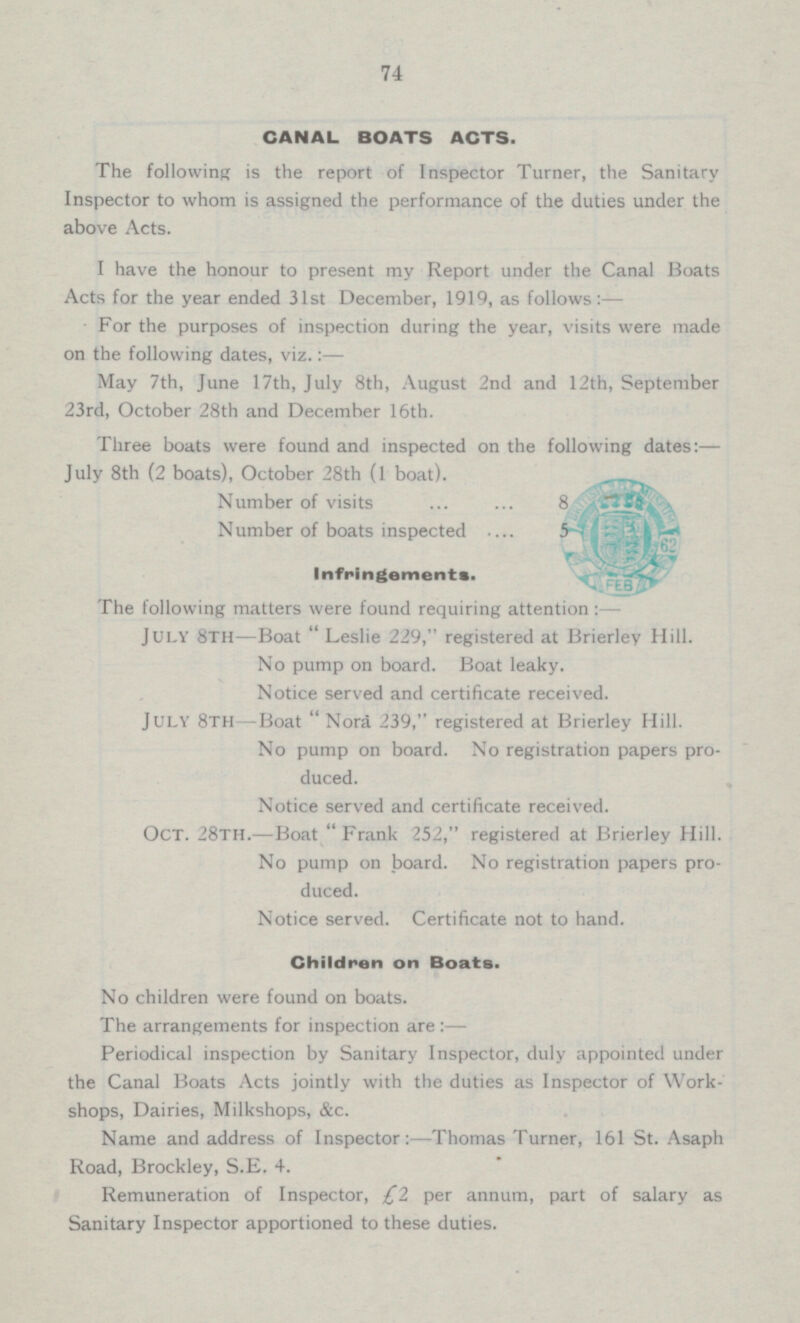 74 CANAL BOATS ACTS. The following is the report of Inspector Turner, the Sanitary Inspector to whom is assigned the performance of the duties under the above Acts. I have the honour to present my Report under the Canal Boats Acts for the year ended 31st December, 1919, as follows :— For the purposes of inspection during the year, visits were made on the following dates, viz.:— May 7th, June 17th, July 8th, August 2nd and 12th, September 23rd, October 28th and December 16th. Three boats were found and inspected on the following dates: — July 8th (2 boats), October 28th (1 boat). Number of visits 8 Number of boats inspected 5 Infringements. The following matters were found requiring attention: JULY 8TH Boat  Leslie 229, registered at Brierly Hill. No pump on board. Boat leaky. Notice served and certificate received. July 8th Boat  Nora 239, registered at Brierley Hill. No pump on board. No registration papers produced. Notice served and certificate received. Oct. 28th.—Boat Frank 252, registered at Brierley Hill. No pump on board. No registration papers produced. Notice served. Certificate not to hand. Children on Boats. No children were found on boats. The arrangements for inspection are : — Periodical inspection by Sanitary Inspector, duly appointed under the Canal Boats Acts jointly with the duties as Inspector of Work shops, Dairies, Milkshops, &c. Name and address of Inspector:—Thomas Turner, 161 St. Asaph Road, Brockley, S.E. 4. Remuneration of Inspector, £2 per annum, part of salary as Sanitary Inspector apportioned to these duties.