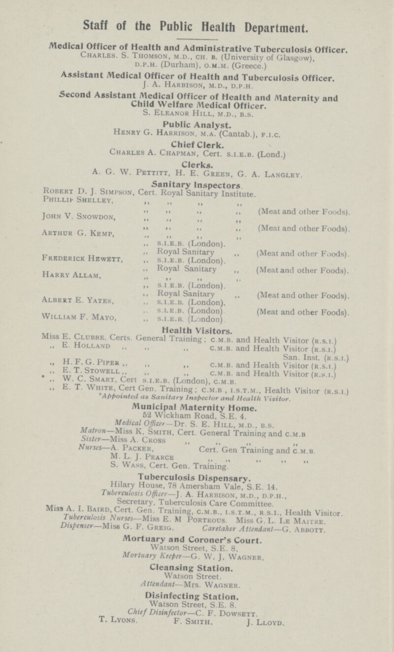 Staff of the Public Health Department. /Medical Officer of Health and Administrative Tuberculosis Officer. Charles. S. Thomson, m.d., ch. b. (University of Glasgow), d.p.h. (Durham), o.m.m. (Greece.) Assistant Medical Officer of Health and Tuberculosis Officer. J. A. Harbison, m.d., d.p.h. Second Assistant Medical Officer of Health and Maternity and Child Welfare Medical Officer. S. Eleanor Hill, m.d., b.s. Public Analyst. Henry G. Harrison, m.a. (Cantab ), f.i.c. Chief Clerk. Charles A. Chapman, Cert, s.i.e.b. (Lond.) Clerks. A. G. W. Pettitt, H. E. Green, G. A. Langley. Sanitary Inspectors Robert D. J. Simpson, Cert. Royal Sanitary Institute. Phillip Shelley, ,, ,, ,, „ „ ,, „ ,, (Meat and other Foods). John V. Snowdon, ,, ,, ,, ,, ,, ,, ,, ,, (Meat and other Foods). Arthur G. Kemp, ,, „ ,, ,, ,, s.i.e.b. (London). ,, Royal Sanitary „ (Meat and other Foods). Frederick Hewett, ,, s.i.e.b. (London). „ Royal Sanitary ,, (Meat and other Foods). Harry Allam, „ ,, ,, ,, ,, s i e.b. (London). ., Royal Sanitary ,, (Meat and other Foods). Albert E. Yates, ,, s.i.e.b. (London). s.i.e.b. (London) (Meat and other Foods). William F. Mayo, ,, s.i.e.b. (London) Health Visitors. Miss E. Clubbe, Certs. General Training; c m.b. and Health Visitor (r.s.i.) „ E. Holland ,, ,, ,, c.m.b. and Health Visitor (r.s.i.) San. Inst, (r.s.i.) „ H. F. G. Piper ,, „ ,, c.m.b. and Health Visitor (r.s.i.) ,, E. T. Stowell ,, ,, ,, c.m.b. and Health Visitor (r.s.i.) * ,, W. C. Smart, Cert s.i.e.b. (London), c.m.b. ,, E. T. White, Cert Gen. Training; c.m.b , i.s.t.m., Health Visitor (r.s.i.) * Appointed as Sanitary Inspector and Health Visitor. Municipal Maternity Home. 52 Wickham Road, S.E. 4. Medical Officer—Dr. S. E. Hill, m.d., b.s. Matron—Miss K. Smith, Cert. General Training and c.m.b Sister—Miss A. Cross „ ,, ,, „ Nurses—A Packer, Cert. Gen Training and c.m.b. M. L J. Pearce ,, ,, ,, ,, ,, S. Wass, Cert. Gen. Training. Tuberculosis Dispensary. Hilary House, 78 Amersham Vale, S.E. 14. Tuberculosis Officer—J. A. Harbison, m.d., d.p.h., Secretary, Tuberculosis Care Committee. Miss A. I. Baird, Cert. Gen. Training, c.m.b., i.s.t.m., r.s.i., Health Visitor. Tuberculosis Nurses—Miss E. M Porteous. Miss G. L. Le Maitke. Dispenser—Miss G. F. Greig. Caretaker Attendant—G. Abbott. Mortuary and Coroner's Court. Watson Street, S.E. 8. Mortuary Keeper—g. W, J. Wagner, Cleansing Station. Watson Street. Attendant—Mrs. Wagner. Disinfecting Station. Watson Street, S.E. 8. Chief Disinfector—c. F. Dowsett. T. Lyons. F. Smith. J. Lloyd.