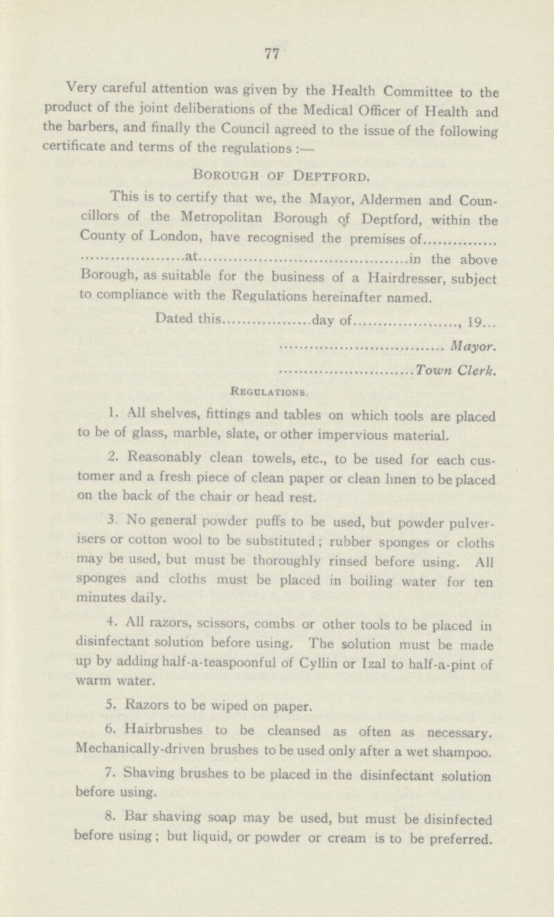 77 Very careful attention was given by the Health Committee to the product of the joint deliberations of the Medical Officer of Health and the barbers, and finally the Council agreed to the issue of the following certificate and terms of the regulations:— Borough of Deptford. This is to certify that we, the Mayor, Aldermen and Coun cillors of the Metropolitan Borough of Deptford, within the County of London, have recognised the premises of at in the above Borough, as suitable for the business of a Hairdresser, subject to compliance with the Regulations hereinafter named. Dated this day of , 19... Mayor. Town Clerk. Regulations. 1. All shelves, fittings and tables on which tools are placed to be of glass, marble, slate, or other impervious material. 2. Reasonably clean towels, etc., to be used for each cus tomer and a fresh piece of clean paper or clean linen to be placed on the back of the chair or head rest. 3. No general powder puffs to be used, but powder pulver isers or cotton wool to be substituted; rubber sponges or cloths may be used, but must be thoroughly rinsed before using. All sponges and cloths must be placed in boiling water for ten minutes daily. 4. All razors, scissors, combs or other tools to be placed in disinfectant solution before using. The solution must be made up by adding half-a-teaspoonful of Cyllin or Izal to half-a-pint of warm water. 5. Razors to be wiped on paper. 6. Hairbrushes to be cleansed as often as necessary. Mechanically-driven brushes to be used only after a wet shampoo. 7. Shaving brushes to be placed in the disinfectant solution before using. 8. Bar shaving soap may be used, but must be disinfected before using; but liquid, or powder or cream is to be preferred.