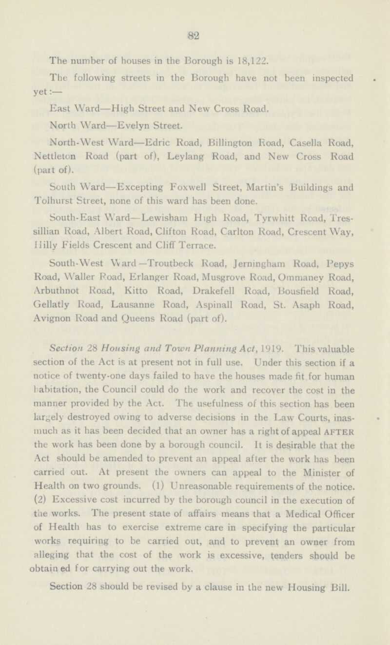 82 The number of houses in the Borough is 18,122. The following streets in the Borough have not been inspected yet:— East Ward—High Street and New Cross Road. North Ward—Evelyn Street. North-West Ward—Edric Road, Billington Road, Casella Road, Nettleton Road (part of), Leylang Road, and New Cross Road (part of). South Ward—Excepting Foxwell Street, Martin's Buildings and Tolhurst Street, none of this ward has been done. South-East Ward—Lewisham High Road, Tyrwhitt Road, Tres sillian Road, Albert Road, Clifton Road, Carlton Road, Crescent Way, Hilly Fields Crescent and Cliff Terrace. South-West Ward—Troutbeck Road, Jerningham Road, Pepys Road, Waller Road, Erlanger Road, Musgrove Road, Ommaney Road, Arbuthnot Road, Kitto Road, Drakefell Road, Bousfield Road, Gellatly Road, Lausanne Road, Aspinall Road, St. Asaph Road, Avignon Road and Queens Road (part of). Section 28 Housing and Town Planning Act, 1919. This valuable section of the Act is at present not in full use. Under this section if a notice of twenty-one days failed to have the houses made fit for human habitation, the Council could do the work and recover the cost in the manner provided by the Act. The usefulness of this section has been largely destroyed owing to adverse decisions in the Law Courts, in as much as it has been decided that an owner has a right of appeal AFTER the work has been done by a borough council. It is desirable that the Act should be amended to prevent an appeal after the work has been carried out. At present the owners can appeal to the Minister of Health on two grounds, (1) Unreasonable requirements of the notice. (2) Excessive cost incurred by the borough council in the execution of the works. The present state of affairs means that a Medical Officer of Health has to exercise extreme care in specifying the particular works requiring to be carried out, and to prevent an owner from alleging that the cost of the work is excessive, tenders should be obtained for carrying out the work. Section 28 should be revised by a clause in the new Housing Bill.