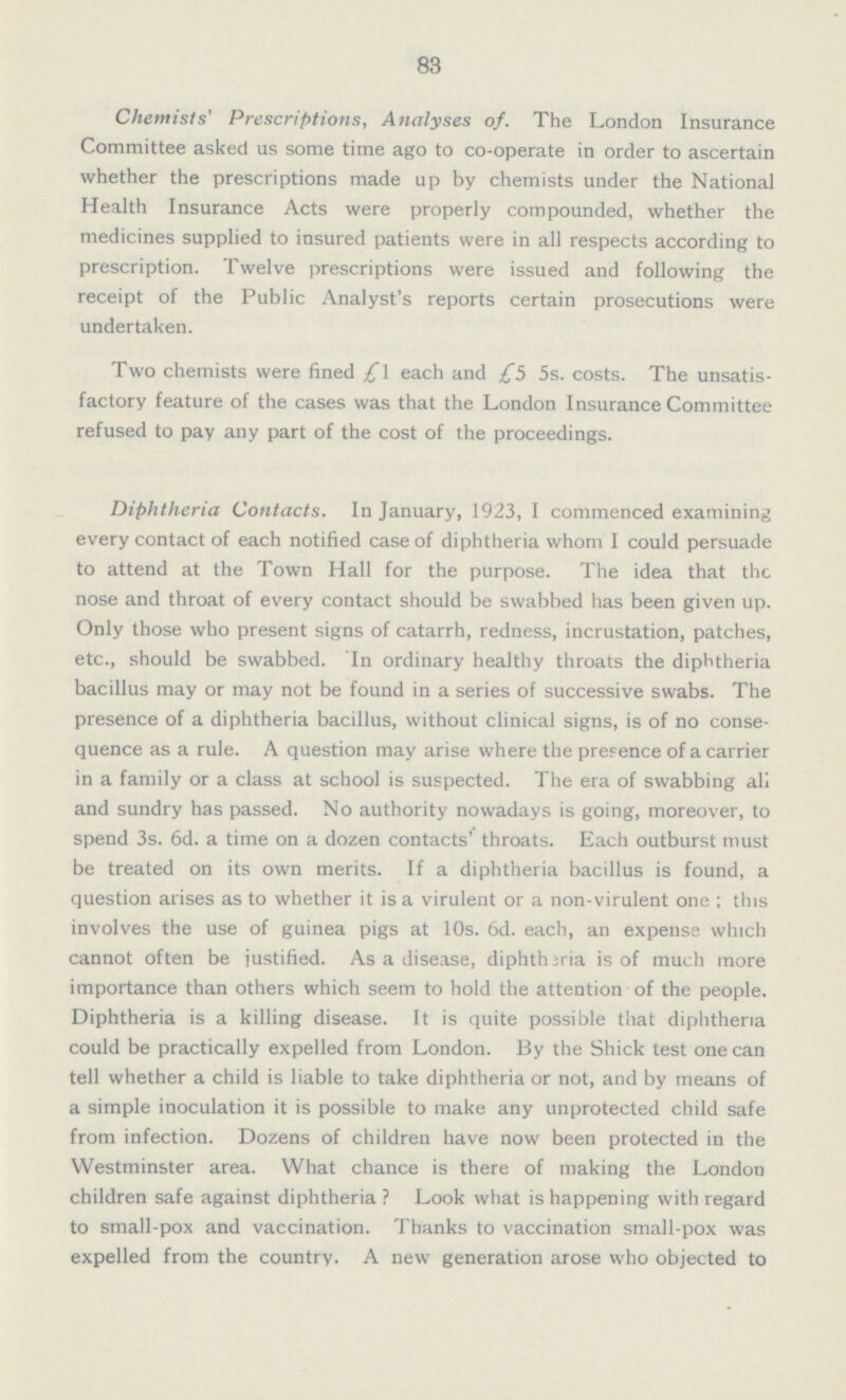 83 Chemists' Prescriptions, Analyses of. The London Insurance Committee asked us some time ago to co-operate in order to ascertain whether the prescriptions made up by chemists under the National Health Insurance Acts were properly compounded, whether the medicines supplied to insured patients were in all respects according to prescription. Twelve prescriptions were issued and following the receipt of the Public Analyst's reports certain prosecutions were undertaken. Two chemists were fined £1 each and £5 5s. costs. The unsatis factory feature of the cases was that the London Insurance Committee refused to pay any part of the cost of the proceedings. Diphtheria Contacts. In January, 1923, I commenced examining every contact of each notified case of diphtheria whom I could persuade to attend at the Town Hall for the purpose. The idea that the nose and throat of every contact should be swabbed has been given up. Only those who present signs of catarrh, redness, incrustation, patches, etc., should be swabbed. In ordinary healthy throats the diphtheria bacillus may or may not be found in a series of successive swabs. The presence of a diphtheria bacillus, without clinical signs, is of no conse quence as a rule. A question may arise where the presence of a carrier in a family or a class at school is suspected. The era of swabbing all and sundry has passed. No authority nowadays is going, moreover, to spend 3s. 6d. a time on a dozen contacts' throats. Each outburst must be treated on its own merits. If a diphtheria bacillus is found, a question arises as to whether it is a virulent or a non-virulent one; this involves the use of guinea pigs at 10s. 6d. each, an expense which cannot often be justified. As a disease, diphtheria is of much more importance than others which seem to hold the attention of the people. Diphtheria is a killing disease. It is quite possible that diphtheria could be practically expelled from London. By the Shick test one can tell whether a child is liable to take diphtheria or not, and by means of a simple inoculation it is possible to make any unprotected child safe from infection. Dozens of children have now been protected in the Westminster area. What chance is there of making the London children safe against diphtheria? Look what is happening with regard to small-pox and vaccination. Thanks to vaccination small-pox was expelled from the country. A new generation arose who objected to