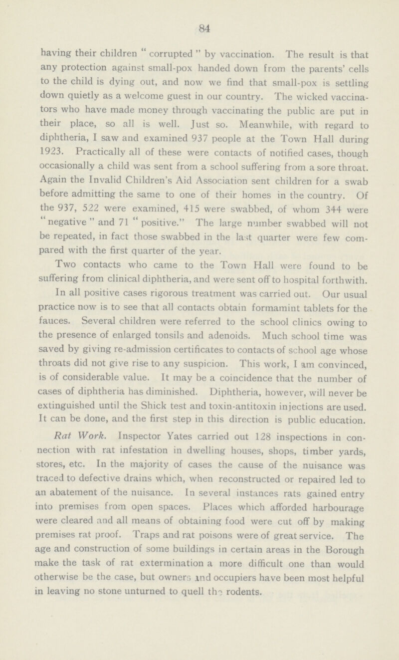 84 having their children corrupted by vaccination. The result is that any protection against small-pox handed down from the parents' cells to the child is dying out, and now we find that small-pox is settling down quietly as a welcome guest in our country. The wicked vaccina tors who have made money through vaccinating the public are put in their place, so all is well. Just so. Meanwhile, with regard to diphtheria, I saw and examined 937 people at the Town Hall during 1923. Practically all of these were contacts of notified cases, though occasionally a child was sent from a school suffering from a sore throat. Again the Invalid Children's Aid Association sent children for a swab before admitting the same to one of their homes in the country. Of the 937, 522 were examined, 415 were swabbed, of whom 344 were negative and 71 positive. The large number swabbed will not be repeated, in fact those swabbed in the last quarter were few com pared with the first quarter of the year. Two contacts who came to the Town Hall were found to be suffering from clinical diphtheria, and were sent off to hospital forthwith. In all positive cases rigorous treatment was carried out. Our usual practice now is to see that all contacts obtain formamint tablets for the fauces. Several children were referred to the school clinics owing to the presence of enlarged tonsils and adenoids. Much school time was saved by giving re-admission certificates to contacts of school age whose throats did not give rise to any suspicion. This work, I am convinced, is of considerable value. It may be a coincidence that the number of cases of diphtheria has diminished. Diphtheria, however, will never be extinguished until the Shick test and toxin-antitoxin injections are used. It can be done, and the first step in this direction is public education. Rat Work. Inspector Yates carried out 128 inspections in con nection with rat infestation in dwelling houses, shops, timber yards, stores, etc. In the majority of cases the cause of the nuisance was traced to defective drains which, when reconstructed or repaired led to an abatement of the nuisance. In several instances rats gained entry into premises from open spaces. Places which afforded harbourage were cleared and all means of obtaining food were cut off by making premises rat proof. Traps and rat poisons were of great service. The age and construction of some buildings in certain areas in the Borough make the task of rat extermination a more difficult one than would otherwise be the case, but owners and occupiers have been most helpful in leaving no stone unturned to quell the rodents.
