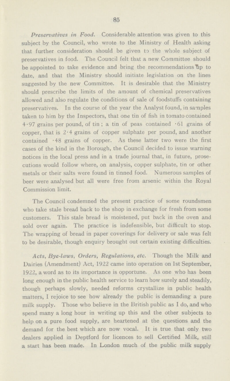 85 Preservatives in Food. Considerable attention was given to this subject by the Council, who wrote to the Ministry of Health asking that further consideration should be given to the whole subject of preservatives in food. The Council felt that a new Committee should be appointed to take evidence and bring the recommendations up to date, and that the Ministry should initiate legislation on the lines suggested by the new Committee. It is desirable that the Ministry should prescribe the limits of the amount of chemical preservatives allowed and also regulate the conditions of sale of foodstuffs containing preservatives. In the course of the year the Analyst found, in samples taken to him by the Inspectors, that one tin of fish in tomato contained 4.97 grains per pound, of tin; a tin of peas contained .61 grains of copper, that is 2.4 grains of copper sulphate per pound, and another contained .48 grains of copper. As these latter two were the first cases of the kind in the Borough, the Council decided to issue warning notices in the local press and in a trade journal that, in future, prose cutions would follow where, on analysis, copper sulphate, tin or other metals or their salts were found in tinned food. Numerous samples of beer were analysed but all were free from arsenic within the Royal Commission limit. The Council condemned the present practice of some roundsmen who take stale bread back to the shop in exchange for fresh from some customers. This stale bread is moistened, put back in the oven and sold over again. The practice is indefensible, but difficult to stop. The wrapping of bread in paper coverings for delivery or sale was felt to be desirable, though enquiry brought out certain existing difficulties. Acts, Bye-laws, Orders, Regulations, etc. Though the Milk and Dairies (Amendment) Act, 1922 came into operation on 1st September, 1922, a word as to its importance is opportune. As one who has been long enough in the public health service to learn how surely and steadily, though perhaps slowly, needed reforms crystallize in public health matters, I rejoice to see how already the public is demanding a pure milk supply. Those who believe in the British public as I do, and who spend many a long hour in writing up this and the other subjects to help on a pure food supply, are heartened at the questions and the demand for the best which are now vocal. It is true that only two dealers applied in Deptford for licences to sell Certified Milk, still a start has been made. In London much of the public milk supply