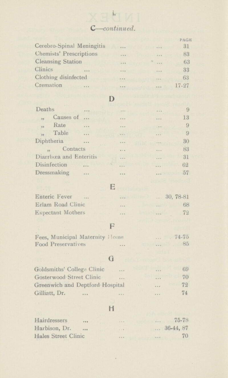 i. C—continued. PAGE Cerebro-Spinal Meningitis 31 Chemists' Prescriptions 83 Cleansing Station 63 Clinics 33 Clothing disinfected 63 Cremation 17-27 D Deaths 9 „ Causes of 13 „ Rate 9 „ Table 9 Diphtheria 30 „ Contacts 83 Diarrhœa and Enteritis 31 Disinfection 62 Dressmaking 57 E Enteric Fever 30, 78-81 Erlam Road Clinic 68 Expectant Mothers 72 F Fees, Municipal Maternity Home 74-75 Food Preservatives 85 G Goldsmiths' College Clinic 69 Gosterwood Street Clinic 70 Greenwich and Deptford Hospital 72 Gilliatt, Dr. 74 H Hairdressers 75-78 Harbison, Dr. 36-44, 87 Hales Street Clinic 70