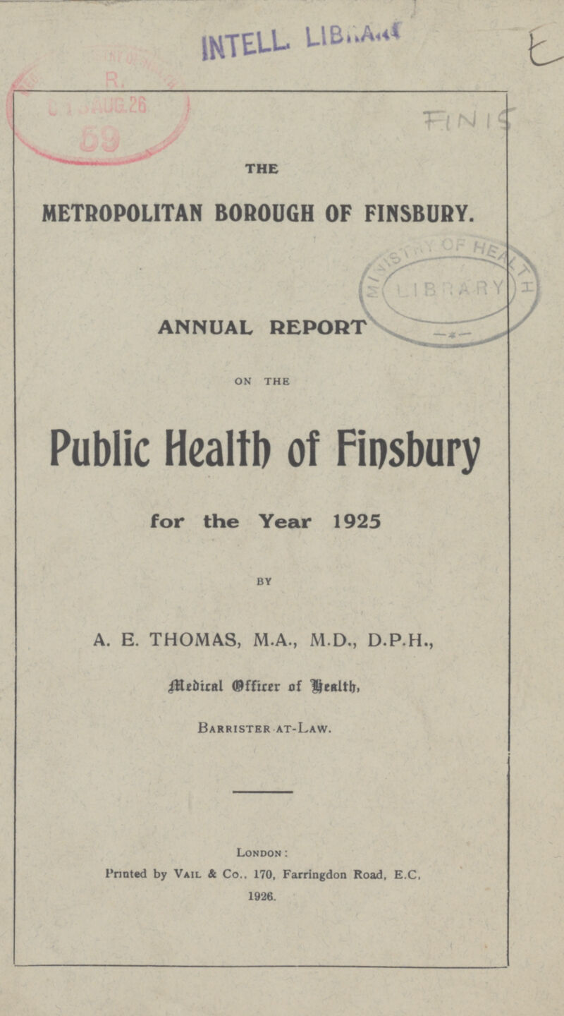 E FIN 15 THE METROPOLITAN BOROUGH OF FINSBURY. ANNUAL REPORT on the Public Health of Finsbury for the Year 1925 by A. E. THOMAS, M.A., M.D., D.P.H., Medical Officer of Health, Barrister at-Law. London: Printed by Vail & Co., 170, Farringdon Road, E.C, 1926.