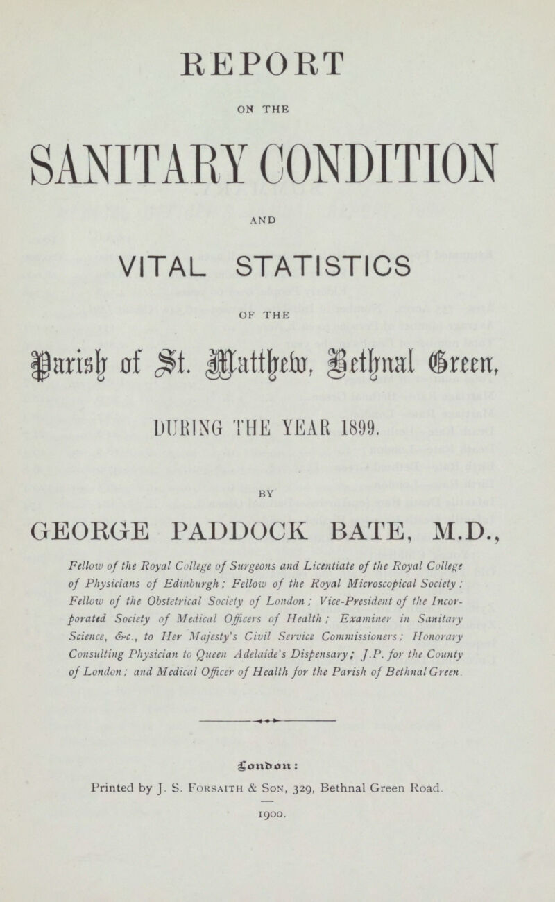 REPORT on the SANITARY CONDITION and VITAL STATISTICS of the Parish of St. Matthew, Bethnal Green, DURING THE YEAR 1899. by GEORGE PADDOCK BATE, M.D., Fellow of the Royal College of Surgeons and Licentiate of the Royal College of Physicians of Edinburgh; Fellow of the Royal Microscopical Society; Fellow of the Obstetrical Society of London; Vice-President of the Incor porated Society of Medical Officers of Health ; Examiner in Sanitary Science, &c., to Her Majesty's Civil Service Commissioners; Honorary Consulting Physician to Queen Adelaide's Dispensary; J .P. for the County of London; and Medical Officer of Health for the Parish of BethnalGreen Printed by J. S. Forsaith & Son, 329, Bethnal Green Road. 1900.