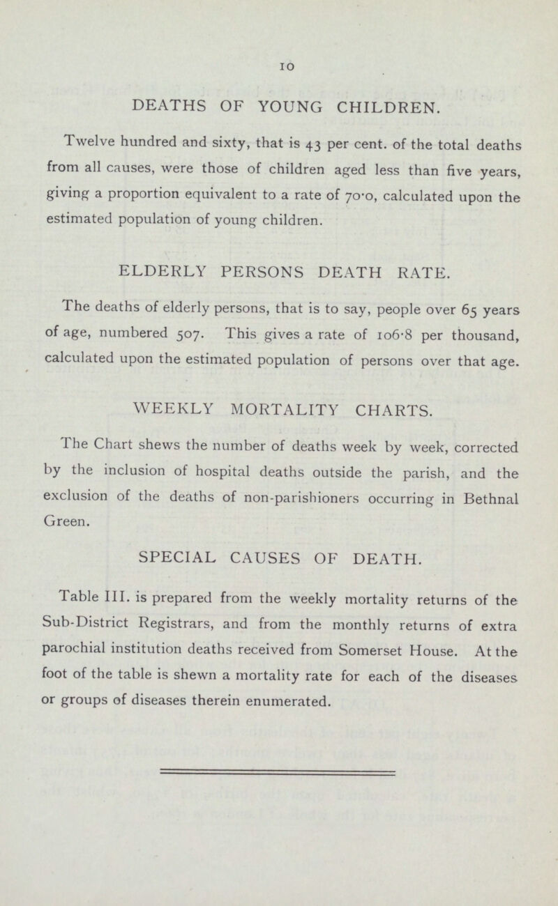 10 DEATHS OF YOUNG CHILDREN. Twelve hundred and sixty, that is 43 per cent. of the total deaths from all causes, were those of children aged less than five years, giving a proportion equivalent to a rate of 70.0, calculated upon the estimated population of young children. ELDERLY PERSONS DEATH RATE. The deaths of elderly persons, that is to say, people over 65 years of age, numbered 507. This gives a rate of 106.8 per thousand, calculated upon the estimated population of persons over that age. WEEKLY MORTALITY CHARTS. The Chart shews the number of deaths week by week, corrected by the inclusion of hospital deaths outside the parish, and the exclusion of the deaths of non-parishioners occurring in Bethnal Green. SPECIAL CAUSES OF DEATH. Table III. is prepared from the weekly mortality returns of the Sub-District Registrars, and from the monthly returns of extra parochial institution deaths received from Somerset House. At the foot of the table is shewn a mortality rate for each of the diseases or groups of diseases therein enumerated.