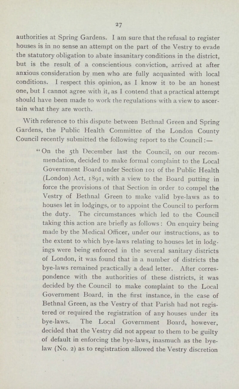 27 authorities at Spring Gardens. I am sure that the refusal to register houses is in no sense an attempt on the part of the Vestry to evade the statutory obligation to abate insanitary conditions in the district, but is the result of a conscientious conviction, arrived at after anxious consideration by men who are fully acquainted with local conditions. I respect this opinion, as I know it to be an honest one, but I cannot agree with it, as I contend that a practical attempt should have been made to work the regulations with a view to ascer tain what they are worth. With reference to this dispute between Bethnal Green and Spring Gardens, the Public Health Committee of the London County Council recently submitted the following report to the Council:— On the 5th December last the Council, on our recom mendation, decided to make formal complaint to the Local Government Board under Section 101 of the Public Health (London) Act, 1891, with a view to the Board putting in force the provisions of that Section in order to compel the Vestry of Bethnal Green to make valid bye-laws as to houses let in lodgings, or to appoint the Council to perform the duty. The circumstances which led to the Council taking this action are briefly as follows: On enquiry being made by the Medical Officer, under our instructions, as to the extent to which bye-laws relating to houses let in lodg ings were being enforced in the several sanitary districts of London, it was found that in a number of districts the bye-laws remained practically a dead letter. After corres pondence with the authorities of these districts, it was decided by the Council to make complaint to the Local Government Board, in the first instance, in the case of Bethnal Green, as the Vestry of that Parish had not regis tered or required the registration of any houses under its bye-laws. The Local Government Board, however, decided that the Vestry did not appear to them to be guilty of default in enforcing the bye-laws, inasmuch as the bye law (No. 2) as to registration allowed the Vestry discretion