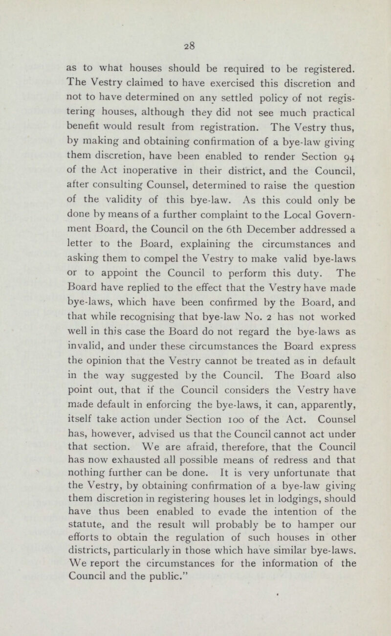 28 as to what houses should be required to be registered. The Vestry claimed to have exercised this discretion and not to have determined on any settled policy of not regis tering houses, although they did not see much practical benefit would result from registration. The Vestry thus, by making and obtaining confirmation of a bye-law giving them discretion, have been enabled to render Section 94 of the Act inoperative in their district, and the Council, after consulting Counsel, determined to raise the question of the validity of this bye-law. As this could only be done by means of a further complaint to the Local Govern ment Board, the Council on the 6th December addressed a letter to the Board, explaining the circumstances and asking them to compel the Vestry to make valid bye-laws or to appoint the Council to perform this duty. The Board have replied to the effect that the Vestry have made bye-laws, which have been confirmed by the Board, and that while recognising that bye-law No. 2 has not worked well in this case the Board do not regard the bye-laws as invalid, and under these circumstances the Board express the opinion that the Vestry cannot be treated as in default in the way suggested by the Council. The Board also point out, that if the Council considers the Vestry have made default in enforcing the bye-laws, it can, apparently, itself take action under Section 100 of the Act. Counsel has, however, advised us that the Council cannot act under that section. We are afraid, therefore, that the Council has now exhausted all possible means of redress and that nothing further can be done. It is very unfortunate that the Vestry, by obtaining confirmation of a bye-law giving them discretion in registering houses let in lodgings, should have thus been enabled to evade the intention of the statute, and the result will probably be to hamper our efforts to obtain the regulation of such houses in other districts, particularly in those which have similar bye-laws. We report the circumstances for the information of the Council and the public.