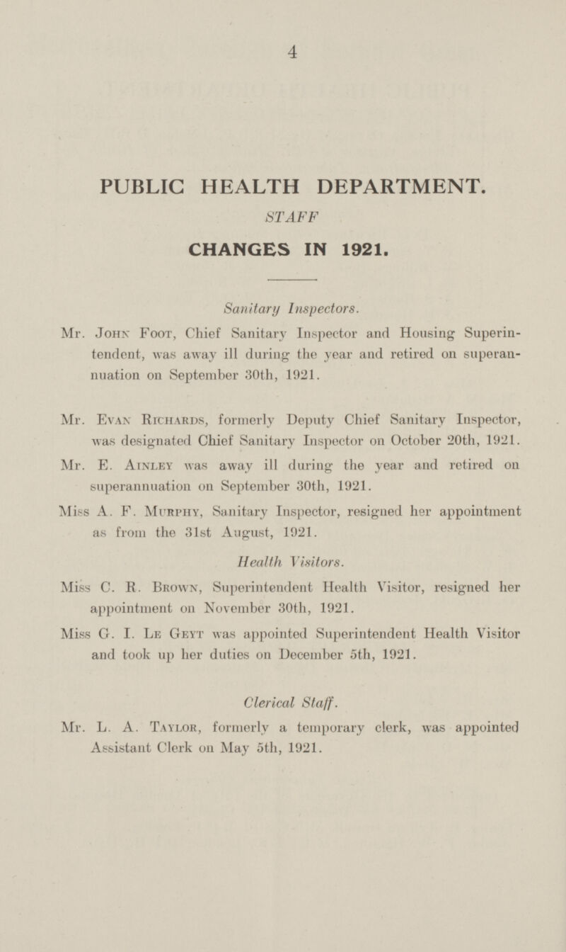 PUBLIC HEALTH DEPARTMENT. STAFF CHANGES IN 1921. Sanitary Inspectors. Mr. John Foot, Chief Sanitary Inspector and Housing Superin tendent, was away ill during the year and retired on superan nuation on September 30th, 1921. Mr. Evan Richards, formerly Deputy Chief Sanitary Inspector, was designated Chief Sanitary Inspector on October 20th, 1921. Mr. E. Ainley was away ill during the year and retired on superannuation on September 30th, 1921. Miss A. F. Murphy, Sanitary Inspector, resigned her appointment as from the 31st August, 1921. Health Visitors. Miss C. R. Brown, Superintendent Health Visitor, resigned her appointment on November 30th, 1921. Miss G. I. Le Geyt was appointed Superintendent Health Visitor and took up her duties on December 5th, 1921. Clerical Staff. Mr. L. A. Taylor, formerly a temporary clerk, was appointed Assistant Clerk on May 5th, 1921.