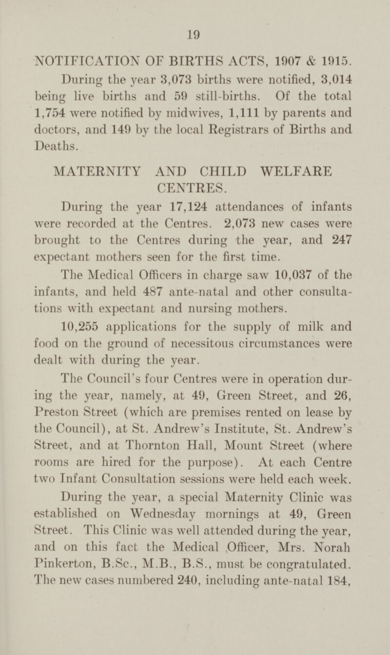 NOTIFICATION OF BIRTHS ACTS, 1907 & 1915. During the year 3,073 births were notified, 3,014 being live births and 59 still-births. Of the total 1,754 were notified by midwives, 1,111 by parents and doctors, and 149 by the local Registrars of Births and Deaths. MATERNITY AND CHILD WELFARE CENTRES. During the year 17,124 attendances of infants were recorded at the Centres. 2,073 new cases were brought to the Centres during the year, and 247 expectant mothers seen for the first time. The Medical Officers in charge saw 10,037 of the infants, and held 487 ante-natal and other consulta tions with expectant and nursing mothers. 10,255 applications for the supply of milk and food on the ground of necessitous circumstances were dealt with during the year. The Council's four Centres were in operation dur ing the year, namely, at 49, Green Street, and 26, Preston Street (which are premises rented on lease by the Council), at St. Andrew's Institute, St. Andrew's Street, and at Thornton Hall, Mount Street (where rooms are hired for the purpose). At each Centre two Infant Consultation sessions were held each week. During the year, a special Maternity Clinic was established on Wednesday mornings at 49, Green Street. This Clinic was well attended during the year, and on this fact the Medical Mrs. Norah Pinkerton, B.Sc., M.B., B.S., must be congratulated. The new cases numbered 240, including ante-natal 184,