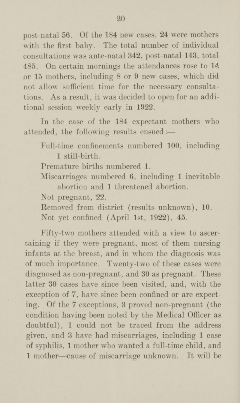 post-natal 56. Of the 184 new cases, 24 were mothers with the first baby. The total number of individual consultations was ante-natal 342, post-natal 143, total 485. On certain mornings the attendances rose to 14, or 15 mothers, including 8 or 9 new cases, which did not allow sufficient time for the necessary consulta tions. As a result, it was decided to open for an addi tional session weekly early in 1922. In the case of the 184 expectant mothers who attended, the following results ensued: — Full-time confinements numbered 100, including 1 still-birth. Premature births numbered 1. Miscarriages numbered 6, including 1 inevitable abortion and 1 threatened abortion. Not pregnant, 22. Removed from district (results unknown), 10. Not yet confined (April 1st, 1922), 45. Fifty-two mothers attended with a view to ascer taining if they were pregnant, most of them nursing infants at the breast, and in whom the diagnosis was of much importance. Twenty-two of these cases were diagnosed as non-pregnant, and 30 as pregnant. These latter 30 cases have since been visited, and, with the exception of 7, have since been confined or are expect ing. Of the 7 exceptions, 3 proved non-pregnant (the condition having been noted by the Medical Officer as doubtful), 1 could not be traced from the address given, and 3 have had miscarriages, including 1 case of syphilis, 1 mother who wanted a full-time child, and 1 mother—cause of miscarriage unknown. It will be