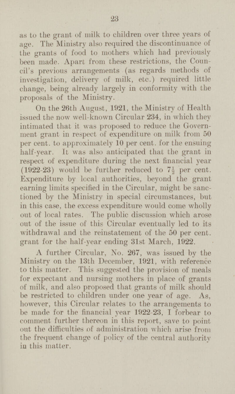 as to the grant of milk to children over three years of age. The Ministry also required the discontinuance of the grants of food to mothers which had previously been made. Apart from these restrictions, the Coun cil's previous arrangements (as regards methods of investigation, delivery of milk, etc.) required little change, being already largely in conformity with the proposals of the Ministry. On the 26th August, 1921, the Ministry of Health issued the now well-known Circular 234, in which they intimated that it was proposed to reduce the Govern ment grant in respect of expenditure on milk from 50 per cent. to approximately 10 per cent. for the ensuing half-year. It was also anticipated that the grant in respect of expenditure during the next financial year (1922-23) would be further reduced to 7½ per cent. Expenditure by local authorities, beyond the grant earning limits specified in the Circular, might be sanc tioned by the Ministry in special circumstances, but in this case, the excess expenditure would come wholly out of local rates. The public discussion which arose out of the issue of this Circular eventually led to its withdrawal and the reinstatement of the 50 per cent. grant for the half-year ending 31st March, 1922. A further Circular, No. 267, was issued by the Ministry on the 13th December, 1921, with reference to this matter. This suggested the provision of meals for expectant and nursing mothers in place of grants of milk, and also proposed that grants of milk should be restricted to children under one year of age. As, however, this Circular relates to the arrangements to be made for the financial year 1922-23, I forbear to comment further thereon in this report, save to point out the difficulties of administration which arise from the frequent change of policy of the central authority in this matter.