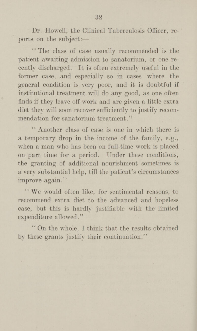 Dr. Howell, the Clinical Tuberculosis Officer, re ports on the subject:— The class of case usually recommended is the patient awaiting admission to sanatorium, or one re cently discharged. It is often extremely useful in the former case, and especially so in cases where the general condition is very poor, and it is doubtful if institutional treatment will do any good, as one often finds if they leave off work and are given a little extra diet they will soon recover sufficiently to justify recom mendation for sanatorium treatment. Another class of case is one in which there is a temporary drop in the income of the family, e.g., when a man who has been on full-time work is placed on part time for a period. Under these conditions, the granting of additional nourishment sometimes is a very substantial help, till the patient's circumstances improve again. We would often like, for sentimental reasons, to recommend extra diet to the advanced and hopeless case, but this is hardly justifiable with the limited expenditure allowed. On the whole, I think that the results obtained by these grants justify their continuation.