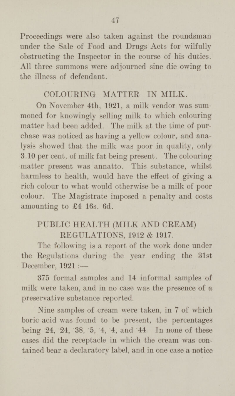 Proceedings were also taken against the roundsman under the Sale of Food and Drugs Acts for wilfully obstructing the Inspector in the course of his duties. All three summons were adjourned sine die owing to the illness of defendant. COLOURING MATTER IN MILK. On November 4th, 1921, a milk vendor was sum moned for knowingly selling milk to which colouring matter had been added. The milk at the time of pur chase was noticed as having a yellow colour, and ana lysis showed that the milk was poor in quality, only 3.10 per cent. of milk fat being present. The colouring matter present was annatto. This substance, whilst harmless to health, would have the effect of giving a rich colour to what would otherwise be a milk of poor colour. The Magistrate imposed a penalty and costs amounting to £4 16s. 6d. PUBLIC HEALTH (MILK AND CREAM) REGULATIONS, 1912 & 1917. The following is a report of the work done under the Regulations during the year ending the 31st December, 1921:— 375 formal samples and 14 informal samples of milk were taken, and in no case was the presence of a preservative substance reported. Nine samples of cream were taken, in 7 of which boric acid was found to be present, the percentages being 24, 24, 38, 5, 4, 4, and '44. In none of these cases did the receptacle in which the cream was con tained bear a declaratory label, and in one case a notice