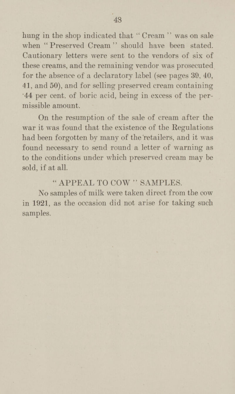 hung in the shop indicated that  Cream  was on sale when Preserved Cream should have been stated. Cautionary letters were sent to the vendors of six of these creams, and the remaining vendor was prosecuted for the absence of a declaratory label (see pages 39, 40, 41, and 50), and for selling preserved cream containing '44 per cent, of boric acid, being in excess of the per missible amount. On the resumption of the sale of cream after the war it was found that the existence of the Regulations had been forgotten by many of the retailers, and it was found necessary to send round a letter of warning as to the conditions under which preserved cream may be sold, if at all. APPEAL TO COW SAMPLES No samples of milk were taken direct from the cow in 1921, as the occasion did not arise for taking such samples.