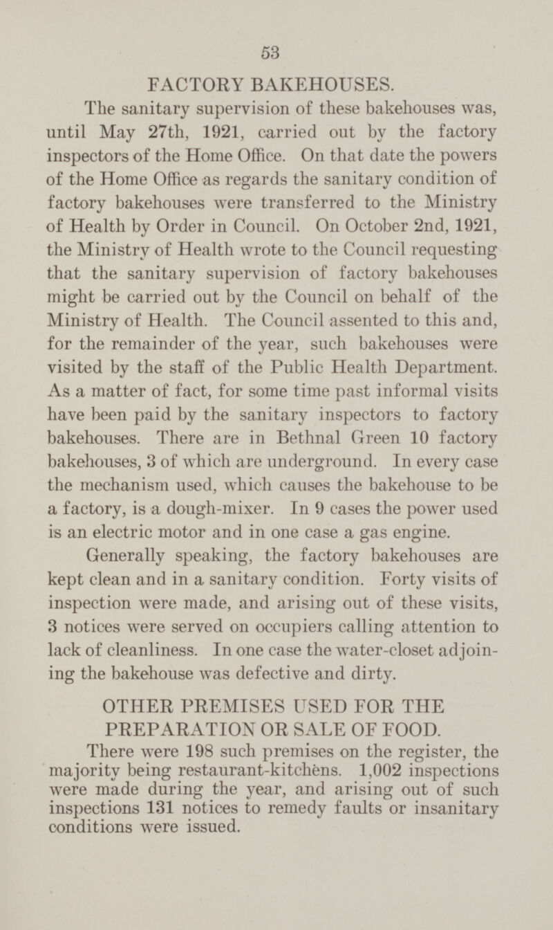 FACTORY BAKEHOUSES. The sanitary supervision of these bakehouses was, until May 27th, 1921, carried out by the factory inspectors of the Home Office. On that date the powers of the Home Office as regards the sanitary condition of factory bakehouses were transferred to the Ministry of Health by Order in Council. On October 2nd, 1921, the Ministry of Health wrote to the Council requesting that the sanitary supervision of factory bakehouses might be carried out by the Council on behalf of the Ministry of Health. The Council assented to this and, for the remainder of the year, such bakehouses were visited by the staff of the Public Health Department. As a matter of fact, for some time past informal visits have been paid by the sanitary inspectors to factory bakehouses. There are in Bethnal Green 10 factory bakehouses, 3 of which are underground. In every case the mechanism used, which causes the bakehouse to be a factory, is a dough-mixer. In 9 cases the power used is an electric motor and in one case a gas engine. Generally speaking, the factory bakehouses are kept clean and in a sanitary condition. Forty visits of inspection were made, and arising out of these visits, 3 notices were served on occupiers calling attention to lack of cleanliness. In one case the water-closet adjoin ing the bakehouse was defective and dirty. OTHER PREMISES USED FOR THE PREPARATION OR SALE OF FOOD. There were 198 such premises on the register, the majority being restaurant-kitchens. 1,002 inspections were made during the year, and arising out of such inspections 131 notices to remedy faults or insanitary conditions were issued.