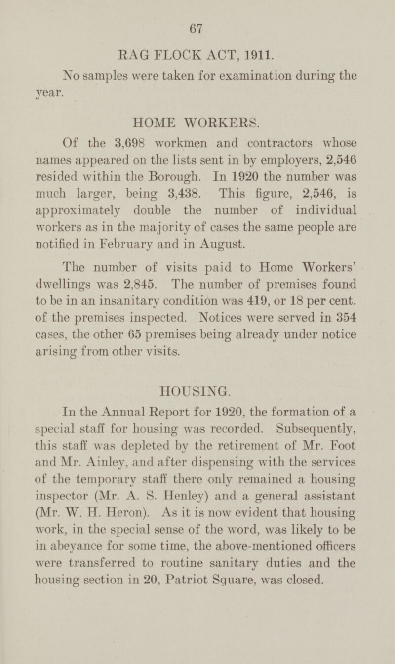 RAG FLOCK ACT, 1911. No samples were taken for examination during the year. HOME WORKERS. Of the 3,698 workmen and contractors whose names appeared on the lists sent in by employers, 2,546 resided within the Borough. In 1920 the number was much larger, being 3,438. This figure, 2,546, is approximately double the number of individual workers as in the majority of cases the same people are notified in February and in August. The number of visits paid to Home Workers' dwellings was 2,845. The number of premises found to be in an insanitary condition was 419, or 18 per cent, of the premises inspected. Notices were served in 354 cases, the other 65 premises being already under notice arising from other visits. HOUSING. In the Annual Report for 1920, the formation of a special staff for housing was recorded. Subsequently, this staff was depleted by the retirement of Mr. Foot and Mr. Ainley, and after dispensing with the services of the temporary staff there only remained a housing inspector (Mr. A. S. Henley) and a general assistant (Mr. W. H. Heron). As it is now evident that housing work, in the special sense of the word, was likely to be in abeyance for some time, the above-mentioned officers were transferred to routine sanitary duties and the housing section in 20, Patriot Square, was closed.