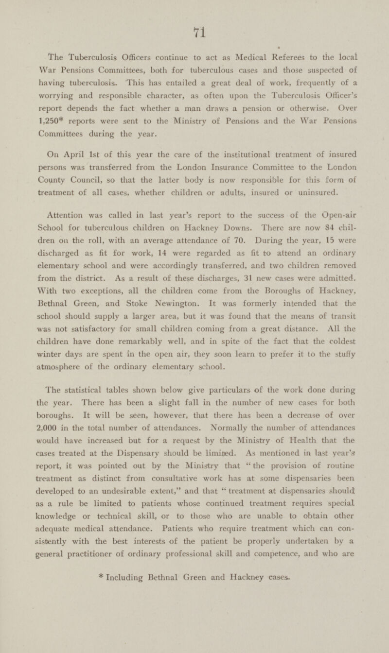 The Tuberculosis Officers continue to act as Medical Referees to the local War Pensions Committees, both for tuberculous cases and those suspected of having tuberculosis. This has entailed a great deal of work, frequently of a worrying and responsible character, as often upon the Tuberculosis Officer's report depends the fact whether a man draws a pension or otherwise. Over 1,250* reports were sent to the Ministry of Pensions and the War Pensions Committees during the year. On April 1st of this year the care of the institutional treatment of insured persons was transferred from the London Insurance Committee to the London County Council, so that the latter body is now responsible for this form of treatment of all cases, whether children or adults, insured or uninsured. Attention was called in last year's report to the success of the Open-air School for tuberculous children on Hackney Downs. There are now 84 chil dren on the roll, with an average attendance of 70. During the year, 15 were discharged as fit for work, 14 were regarded as fit to attend an ordinary elementary school and were accordingly transferred, and two children removed from the district. As a result of these discharges, 31 new cases were admitted. With two exceptions, all the children come from the Boroughs of Hackney, Bethnal Green, and Stoke Newington. It was formerly intended that the school should supply a larger area, but it was found that the means of transit was not satisfactory for small children coming from a great distance. All the children have done remarkably well, and in spite of the fact that the coldest winter days are spent in the open air, they soon learn to prefer it to the stuffy atmosphere of the ordinary elementary school. The statistical tables shown below give particulars of the work done during the year. There has been a slight fall in the number of new cases for both boroughs. It will be seen, however, that there has been a decrease of over 2,000 in the total number of attendances. Normally the number of attendances would have increased but for a request by the Ministry of Health that the cases treated at the Dispensary should be limited. As mentioned in last year's report, it was pointed out by the Ministry that the provision of routine treatment as distinct from consultative work has at some dispensaries been developed to an undesirable extent, and that treatment at dispensaries should as a rule be limited to patients whose continued treatment requires special knowledge or technical skill, or to those who are unable to obtain other adequate medical attendance. Patients who require treatment which can con sistently with the best interests of the patient be properly undertaken by a general practitioner of ordinary professional skill and competence, and who are * Including Bethnal Green and Hackney cases.