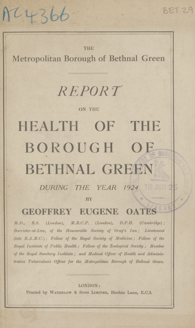 AC4366 BET29 THE Metropolitan Borough of Bethnal Green REPORT ON THE HEALTH OF THE BOROUGH OF BETHNAL GREEN DURING THE YEAR 1924 BY GEOFFREY EUGENE OATES M.D., B.S. {London), M.R.C.P. (London), D.P.H. (Cambridge); Barrister-at-Law, of the Honourable Society of Gray's Inn; Lieutenant (late R.A.M.C.); Fellow of the Royal Society of Medicine; Fellow of the Royal Institute of Public Health; Fellow of the Zoological Society; Member of the Royal Sanitary Institute; and Medical Officer of Health and Adminis trative Tuberculosis Officer for the Metropolitan Borough of Belhnal Green. LONDON: Printed by Waterlow & Sons Limited, Birchin Lane, E.C.3.