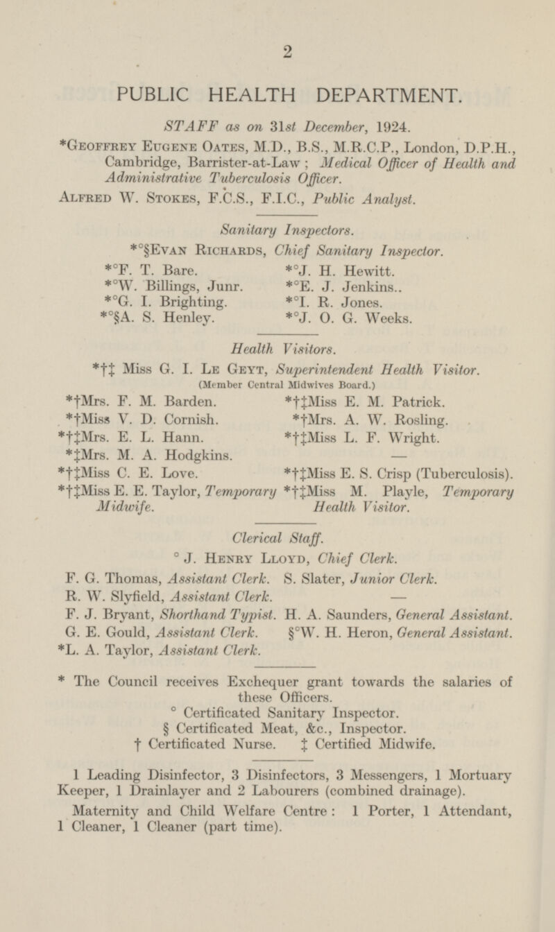 2 PUBLIC HEALTH DEPARTMENT. STAFF as on 31st December, 1924. *Geoffrey Eugene Oates, M.D., B.S., M.R.C.P., London, D.P.H., Cambridge, Barrister-at-Law; Medical Officer of Health and Administrative Tuberculosis Officer. Alfred W. Stokes, F.C.S., F.I.C., Public Analyst. Sanitary Inspectors. *°§Evan Richards, Chief Sanitary Inspector. *°F. T. Bare. *°J. H. Hewitt. *°W. Billings, Junr. *°E. J. Jenkins.. *°G. I. Brighting. *°I. R. Jones. *°§A. S. Henley. *°J. O. G. Weeks. Health Visitors. Miss G. I. Le Geyt, Superintendent Health Visitor. (Member Central Midwives Board.) *†Mrs. F. M. Barden. *†‡Miss E. M. Patrick. *†Miss V. D. Cornish. *†Mrs. A. W. Rosling. *†‡Mrs. E. L. Hann. *†‡Miss L. F. Wright. *‡Mrs. M. A. Hodgkins. *†‡Miss C. E. Love. *†‡Miss E. S. Crisp (Tuberculosis). *†‡Miss E. E. Taylor, Temporary Midwife. *†‡Miss M. Playle, Temporary Health Visitor. Clerical Staff. ° J. Henry Lloyd, Chief Clerk. F. G. Thomas, Assistant Clerk. S. Slater, Junior Clerk. R. W. Slyfield, Assistant Clerk. F. J. Bryant, Shorthand Typist. H. A. Saunders, General Assistant. G. E. Gould, Assistant Chris. §°W. H. Heron, General Assistant. *L. A. Taylor, Assistant Clerk. * The Council receives Exchequer grant towards the salaries of these Officers. 0 Certificated Sanitary Inspector. § Certificated Meat, &c., Inspector, † Certificated Nurse. ‡ Certified Midwife. 1 Leading Disinfector, 3 Disinfectors, 3 Messengers, 1 Mortuary Keeper, 1 Drainlayer and 2 Labourers (combined drainage). Maternity and Child Welfare Centre: 1 Porter, 1 Attendant, 1 Cleaner, 1 Cleaner (part time).