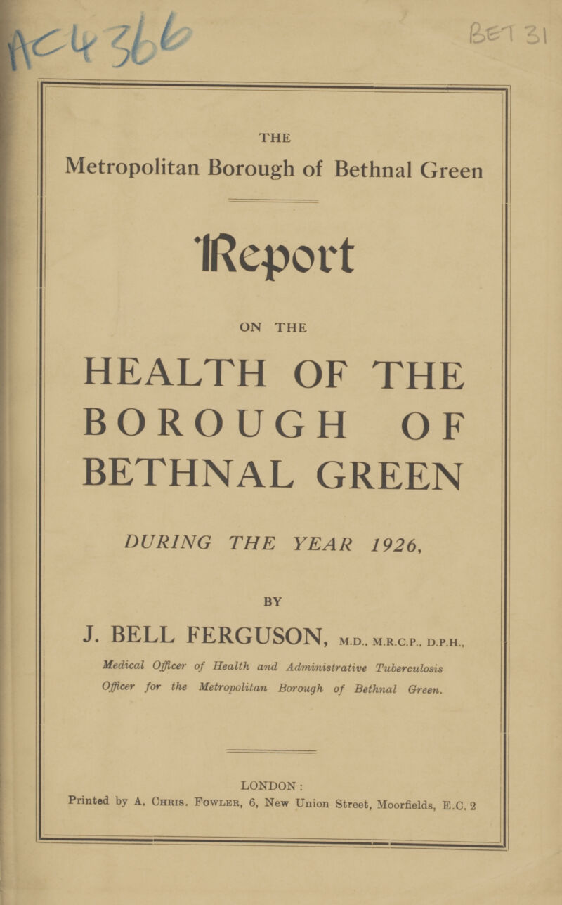 BET 31 AC 4366 THE Metropolitan Borough of Bethnal Green Report ON THE HEALTH OF THE BOROUGH OF BETHNAL GREEN DURING THE YEAR 1926, BY J. BELL FERGUSON, m.d., m.R.c.p.. d.p.H., Medical Officer of Health and Administrative Tuberculosis Officer for the Metropolitan Borough of Bethnal Green. LONDON: Printed by A. Chris. Fowler, 6, New Union Street, Moorfields, E.C. 2