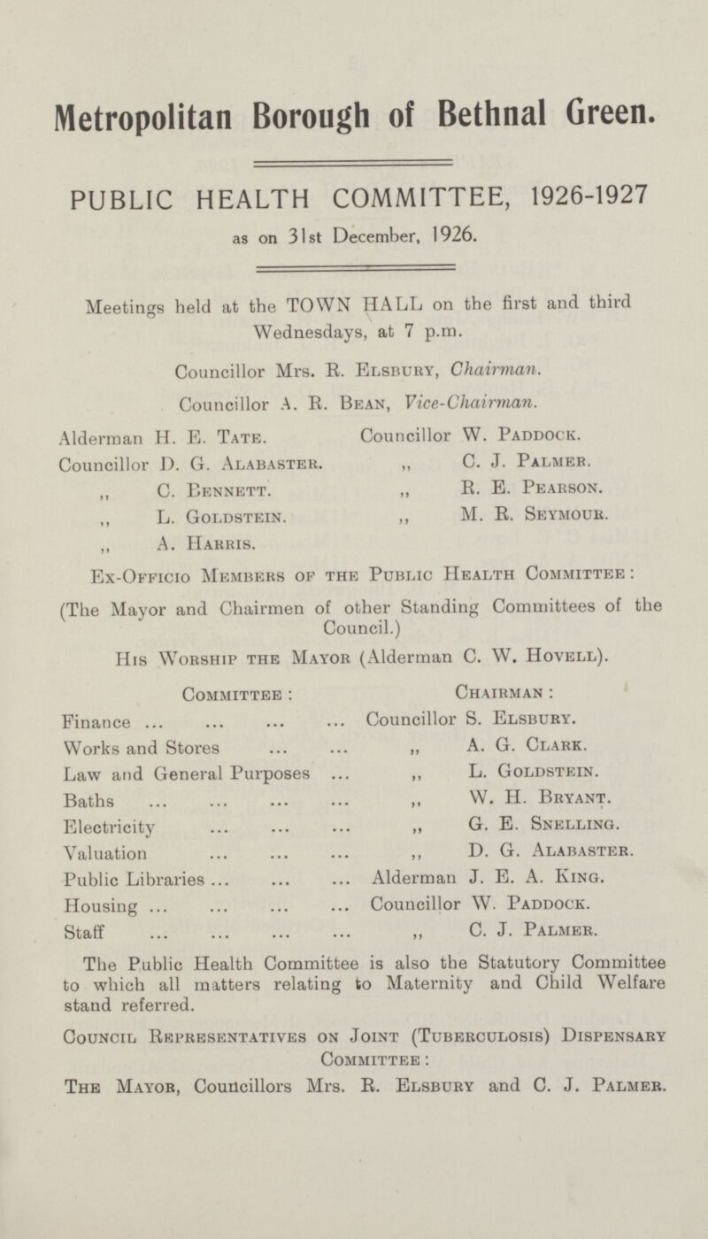 Metropolitan Borough of Bethnal Green. PUBLIC HEALTH COMMITTEE, 1926-1927 as on 31st December, 1926. Meetings held at the TOWN HALL on the first and third Wednesdays, at 7 p.m. Councillor Mrs. R. Elsbury, Chairman. Councillor A. R. Bean, Vice-Chairman. Alderman H. E. Tate. Councillor W. Paddock. Councillor D. G. Alabaster. „ C. J. Palmer. ,, C. Bennett. „ R. E. Pearson. ,, L. Goldstein. ,, M. E. Seymour. ,, A. Harris. Ex-Officio Members of the Public Health Committee : (The Mayor and Chairmen of other Standing Committees of the Council.) His Worship the Mayor (Alderman C. W. Hovell). Committee : Chairman : Finance Councillor S. Elsbury. Works and Stores „ A. G. Clark. Law and General Purposes ,, L. Goldstein. Baths „ W. H. Bryant. Electricity „ G. E. Snelling. Valuation ,, D. G. Alabaster. Public Libraries Alderman J. E. A. King. Housing Councillor W. Paddock. Staff „ C. J. Palmer. The Public Health Committee is also the Statutory Committee to which all matters relating to Maternity and Child Welfare stand referred. Council Representatives on Joint (Tuberculosis) Dispensary Committee: The Mayor, Councillors Mrs. R. Elsbury and C. J. Palmer.
