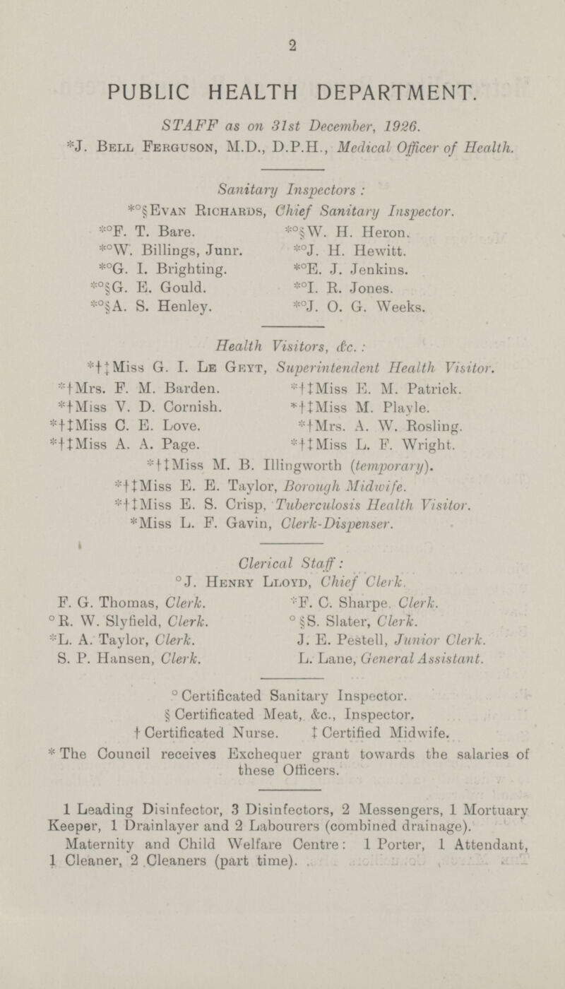 2 PUBLIC HEALTH DEPARTMENT. STAFF as on 31st December, 1926. *J. Bell Ferguson, M.D., D.P.H., Medical Officer of Health. Sanitary Inspectors : *°§Evan Richards, Chief Sanitary Inspector. *°F. T. Bare. *°§W. H. Heron. *°W. Billings, Junr. *°J. H. Hewitt. *°G. I. Brighting. *°E. J. Jenkins. *°§G. E. Gould. *°I. R. Jones. *°§A. S. Henley. *°J. O. G. Weeks. Health Visitors, &c. : *†‡Miss G. I. Le Geyt, Superintendent Health Visitor. *†Mrs. F. M. Barden. *†‡Miss E. M. Patrick. *†Miss V. D. Cornish. *†‡Miss M. Playle. *†Miss C. E. Love. *†‡Mrs. A. W. Rosling. *†Miss A. A. Page. *†‡Miss L. F. Wright. *†‡Miss M. B. Illingworth (temporary). *†‡Miss E. E. Taylor, Borough Midwife. *†‡Miss E. S. Crisp, Tuberculosis Health Visitor. *Miss L. F. Gavin, Clerk-Dispenser. Clerical Staff: °J. Henry Lloyd, Chief Clerk. F. G. Thomas, Clerk. F. C. Sharpe Clerk. ° R. W. Slyfield, Clerk. °§S. Slater, Clerk. *L. A. Taylor, Clerk. J. E. Pestell, Junior Clerk. S. P. Hansen, Clerk. L. Lane, General Assistant. °Certificated Sanitary Inspector. §Certificated Meat, &c., Inspector, †Certificated Nurse. ‡Certified Midwife. * The Council receives Exchequer grant towards the salaries of these Officers. 1 Leading Disinfector, 3 Disinfectors, 2 Messengers, 1 Mortuary Keeper, 1 Drainlayer and 2 Labourers (combined drainage). Maternity and Child Welfare Centre: 1 Porter, 1 Attendant, 1 Cleaner, 2 Cleaners (part time).