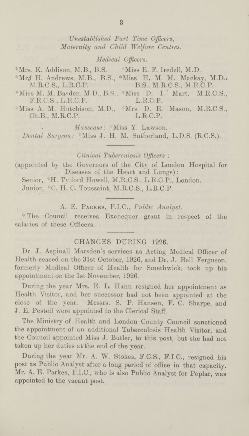 3 Unestablished Part Time Officers, Maternity and Child Welfare Centres. Medical Officers. *Mrs. K. Addison, M.B., B.S. *Mrs H. Andrews, M.B., B.S., M.E.C.S., L.R.C.P. *Miss M. M. Basden, M.D., B.S., F.R.C.S., L.R.C.P. *Miss A. M. Hutchison, M.D., Ch.B., M.R.C.P. *Miss E. F. Iredell, M.D. *Miss H. M. M. Mackav, M.D., B.S., M.R.C.S., M.R.C.P. *Miss D. I. Mart, M.R.C.S., L.R.C.P. Mrs. D. E. Mason, M.R.C.S., L.R.C.P. Masseuse: *Miss Y. Lawson. Dental Surgeon: *Miss J. H. M. Sutherland, L.D.S (R.C.S.). Clinical Tuberculosis Officers : (appointed by the Governors of the City of London Hospital for Diseases of the Heart and Lungs): Senior, *H. Tylford Howell, M.R.C.S., L.R.C.P., London. Junior, *C. H. C. Toussaint, M.R.C.S., L.R.C.P. A. E. Parkes, F.I.C., Public Analyst. The Council receives Exchequer grant in respect of the salaries of these Officers. CHANGES DURING 1926. Dr. J. Aspinall Marsden's services as Acting Medical Officer of Health ceased on the 31st October, 1926, and Dr. J. Bell Ferguson, formerly Medical Officer of Health for Smethwick, took up his appointment on the 1st November, 1926. During the year Mrs. E. L. Hann resigned her appointment as Health Visitor, and her successor had not been appointed at the close of the year. Messrs. S. P. Hansen, F. C. Sharpe, and J. E. Pestell were appointed to the Clerical Staff. The Ministry of Health and London County Council sanctioned the appointment of an additional Tuberculosis Health Visitor, and the Council appointed Miss J. Butler, to this post, but she had not taken up her duties at the end of the year. During the year Mr. A. W. Stokes, F.C.S., F.I.C., resigned his post as Public Analyst after a long period of office in that capacity. Mr. A. E. Parkes, F.I.C., who is also Public Analyst for Poplar, was appointed to the vacant post.