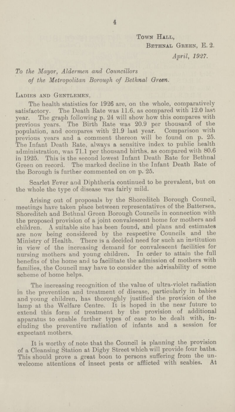 4 Town Hall, Bethnal Green, E. 2. April, 1927. To the Mayor, Aldermen and Councillors of the Metropolitan Borough of Bethnal Green. Ladies and Gentlemen, The health statistics for 1926 are, on the whole, comparatively satisfactory. The Death Rate was 11.6, as compared with 12.0 last year. The graph following p. 24 will show how this compares with previous years. The Birth Rate was 20.9 per thousand of the population, and compares with 21.9 last year. Comparison with previous years and a comment thereon will be found on p. 25. The Infant Death Rate, always a sensitive index to public health administration, was 71.1 per thousand births, as compared with 80.6 in 1925. This is the second lowest Infant Death Rate for Bethnal Green on record. The marked decline in the Infant Death Rate of the Borough is further commented on on p. 25. Scarlet Fever and Diphtheria continued to be prevalent, but on the whole the type of disease was fairly mild. Arising out of proposals by the Shoreditch Borough Council, meetings have taken place between representatives of the Battersea, Shoreditch and Bethnal Green Borough Councils in connection with the proposed provision of a joint convalescent home for mothers and children. A suitable site has been found, and plans and estimates are now being considered by the respective Councils and the Ministry of Health. There is a decided need for such an institution in view of the increasing demand for convalescent facilities for nursing mothers and young children. In order to attain the full benefits of the home and to facilitate the admission of mothers with families, the Council may have to consider the advisability of some scheme of home helps. The increasing recognition of the value of ultra-violet radiation in the prevention and treatment of disease, particularly in babies and young children, has thoroughly justified the provision of the lamp at the Welfare Centre. It is hoped in the near future to extend this form of treatment by the provision of additional apparatus to enable further types of case to be dealt with, in cluding the preventive radiation of infants and a session for expectant mothers. It is worthy of note that the Council is planning the provision of a Cleansing Station at Digby Street which will provide four baths. This should prove a great boon to persons suffering from the un welcome attentions of insect pests or afflicted with scabies. At