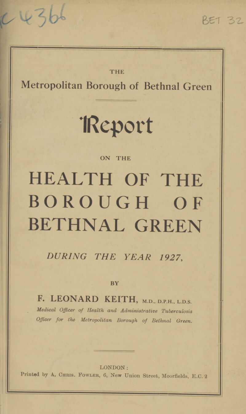 C4366 BET 32 THE Metropolitan Borough of Bethnal Green IReport ON THE HEALTH OF THE BOROUGH OF BETHNAL GREEN DURING THE YEAR 1927, BY F. LEONARD KEITH, m.d., d.p.h.. l.d.s. Medical Officer of Health and Administrative Tuberculosis Officer for the Metropolitan Borough of Bethnal Green. LONDON: Printed by A. Chris. Fowler, 6, New Union Street, Moorfields, E.C.2