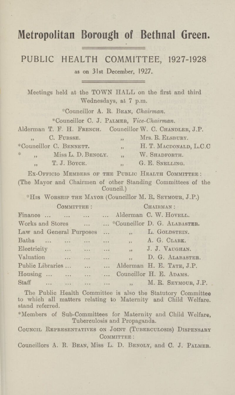 Metropolitan Borough of Bethnal Green. PUBLIC HEALTH COMMITTEE, 1927-1928 as on 31st December, 1927. Meetings held at the TOWN HALL on the first and third Wednesdays, at 7 p.m. *Councillor A. E. Bean, Chairman. *Councillor C. J. Palmer, Vice-Chairman. Alderman T. F. H. French. Councillor W. C. Chandler, J.P. „ C. Fursse. „ Mrs. E. Elsbury. *Councillor C. Bennett. „ H. T. Macdonald, L.C.C * ,, Miss L. D. Benoly. „ W. Shadforth. „ T. J. Boyce. „ 6. E. Snelling. Ex-Officio Members of the Public Health Committee : (The Mayor and Chairmen of other Standing Committees of the Council.) His Worship the Mayor (Councillor M. E. Seymour, J.P.) Committee: Chairman : Finance Alderman C. W. Hovell. Works and Stores *Councillor D. G. Alabaster. Law and General Purposes ,, L. Goldstein. Baths ,, A. G. Clark. Electricity „ J. J. Vaughan. Valuation ,, D. G. Alabaster. Public Libraries Alderman H. E. Tate, J.P. Housing Councillor H. E. Adams. Staff ,, M. E. Seymour, J.P. The Public Health Committee is also the Statutory Committee to which all matters relating to Maternity and Child Welfare, stand referred. *Members of Sub-Committees for Maternity and Child Welfare, Tuberculosis and Propaganda. Council Eepresentatives on Joint (Tuberculosis) Dispensary Committee : Councillors A. E. Bean, Miss L. D. Benoly, and C. J. Palmer.