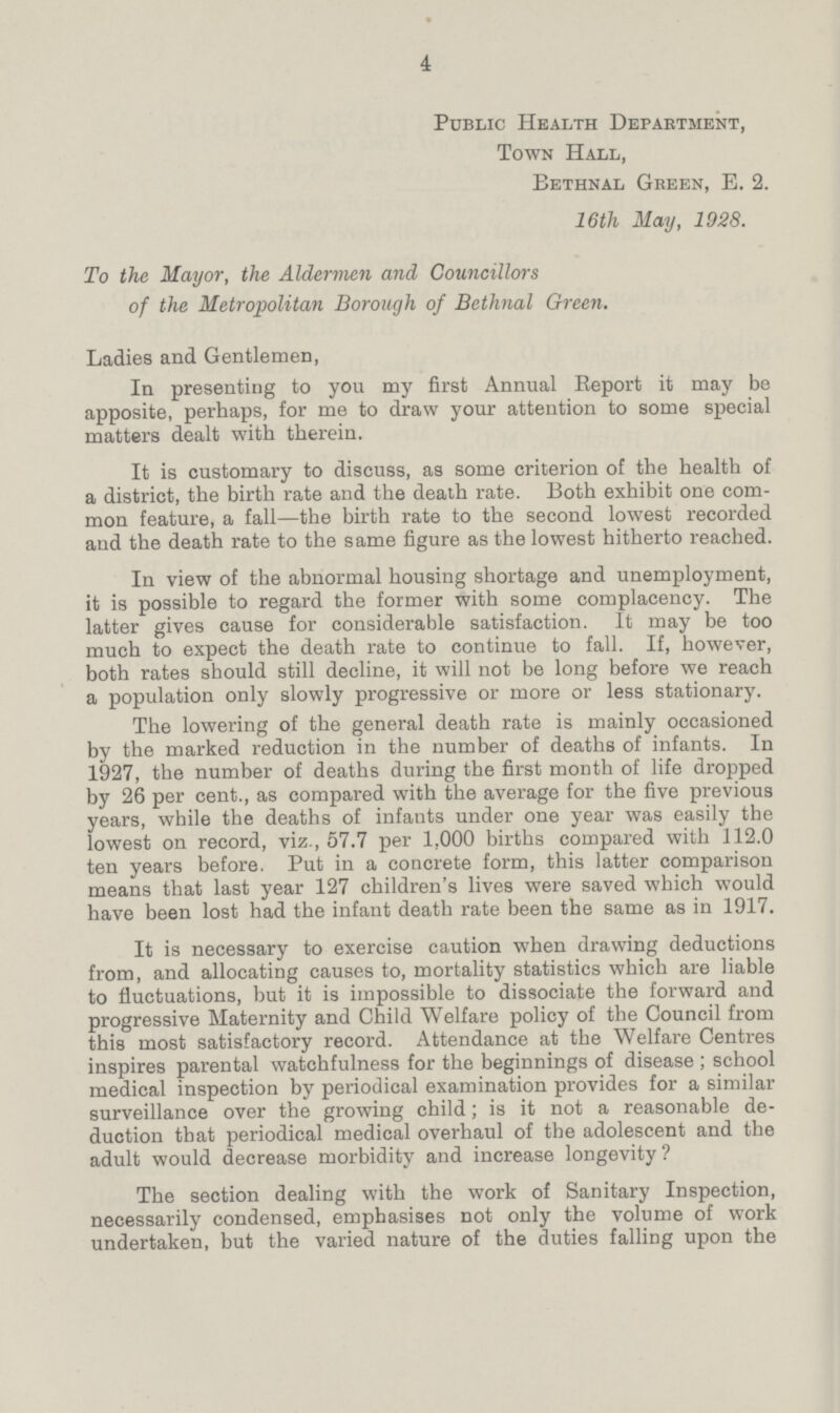 4 Public Health Department, Town Hall, Bethnal Green, E. 2. 16th May, 1928. To the Mayor, the Aldermen and Councillors of the Metropolitan Borough of Bethnal Green. Ladies and Gentlemen, In presenting to you my first Annual Keport it may be apposite, perhaps, for me to draw your attention to some special matters dealt with therein. It is customary to discuss, as some criterion of the health of a district, the birth rate and the death rate. Both exhibit one com mon feature, a fall—the birth rate to the second lowest recorded and the death rate to the same figure as the lowest hitherto reached. In view of the abnormal housing shortage and unemployment, it is possible to regard the former with some complacency. The latter gives cause for considerable satisfaction. It may be too much to expect the death rate to continue to fall. If, however, both rates should still decline, it will not be long before we reach a population only slowly progressive or more or less stationary. The lowering of the general death rate is mainly occasioned by the marked reduction in the number of deaths of infants. In 1927, the number of deaths during the first month of life dropped by 26 per cent., as compared with the average for the five previous years, while the deaths of infants under one year was easily the lowest on record, viz., 57.7 per 1,000 births compared with 112.0 ten years before. Put in a concrete form, this latter comparison means that last year 127 children's lives were saved which would have been lost had the infant death rate been the same as in 1917. It is necessary to exercise caution when drawing deductions from, and allocating causes to, mortality statistics which are liable to fluctuations, but it is impossible to dissociate the forward and progressive Maternity and Child Welfare policy of the Council from this most satisfactory record. Attendance at the Welfare Centres inspires parental watchfulness for the beginnings of disease; school medical inspection by periodical examination provides for a similar surveillance over the growing child; is it not a reasonable de duction that periodical medical overhaul of the adolescent and the adult would decrease morbidity and increase longevity ? The section dealing with the work of Sanitary Inspection, necessarily condensed, emphasises not only the volume of work undertaken, but the varied nature of the duties falling upon the