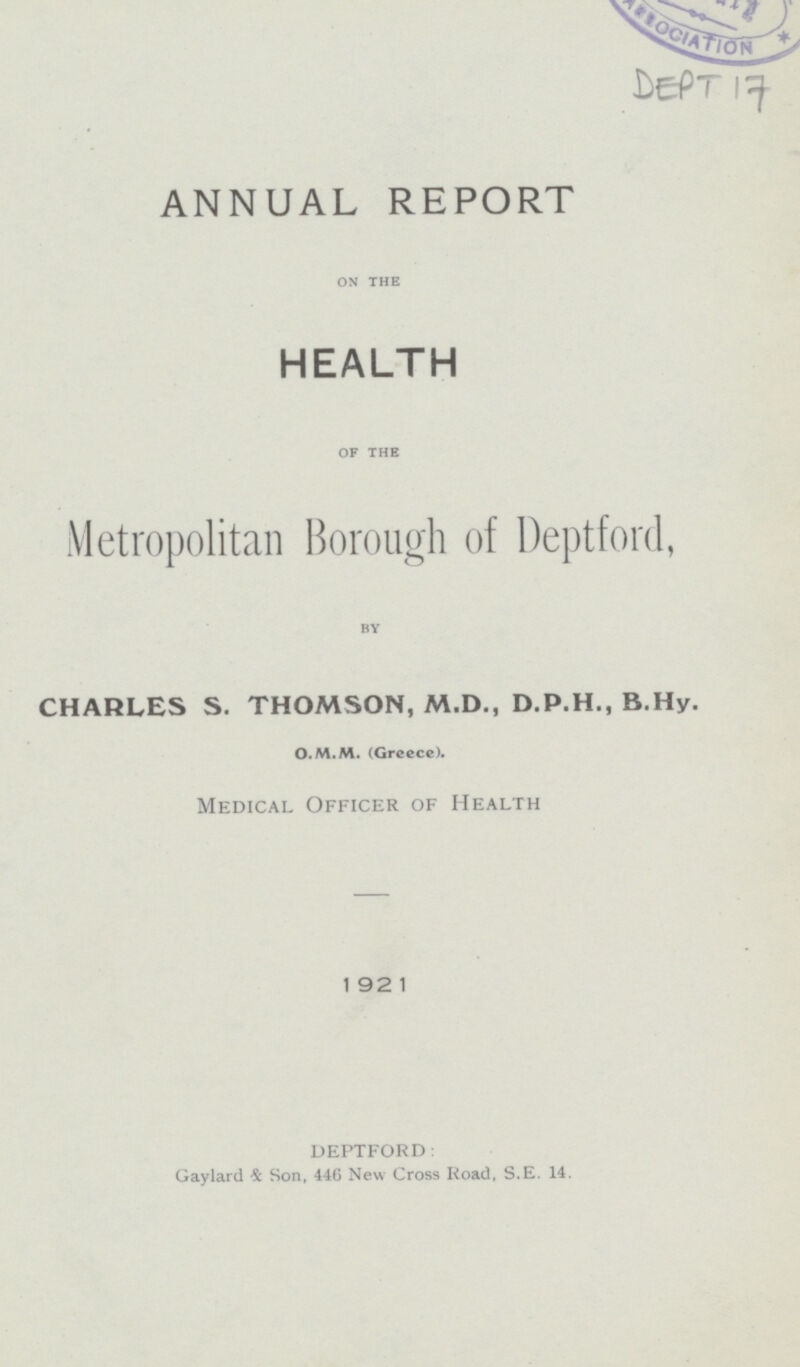 DEPT 17 ANNUAL REPORT ON THE HEALTH OF THE Metropolitan Borough of Deptford, BY CHARLES S. THOMSON, M.D., D.P.H., B.Hy. O.M.M. (Greece). Medical Officer of Health 1921 DEPTFORD: Gaylard & Son, 446 New Cross Road, S.E. 14.