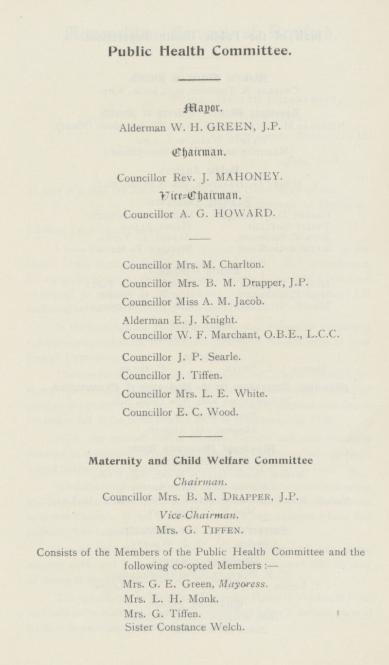 Public Health Committee. Mayor. Alderman W. H. GREEN, J.P. Chairman. Councillor Rev. J. MAHONEY. Vice=Chairman. Councillor A. G. HOWARD. Councillor Mrs. M. Charlton. Councillor Mrs. B. M. Drapper, J.P. Councillor Miss A. M. Jacob. Alderman E. J. Knight. Councillor W. F. Marchant, O.B.E., L.C.C. Councillor J. P. Searle. Councillor J. Tiffen. Councillor Mrs. L. E. White. Councillor E. C. Wood. Maternity and Child Welfare Committee Chairman. Councillor Mrs. B. M. Drapper, J.p. Vice-Chairman. Mrs. G. Tiffen. Consists of the Members of the Public Health Committee and the following co-opted Members:— Mrs. G. E. Green, Mayoress. Mrs. L. H. Monk. Mrs. G. Tiffen. Sister Constance Welch.